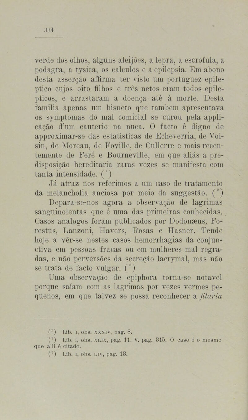 334 verde dos olhos, alguns aleijões, a lepra, a escrófula, a podagra, a tysica, os cálculos e a epilepsia. Em abono desta asserção affirma ter visto um portuguez epilé- ptico cujos oito filhos e três netos eram todos epilé- pticos, e arrastaram a doença até á morte. Desta familia apenas um bisneto que também apresentava os symptomas do mal comicial se curou pela appli- cação d’um cautério na nuca. O facto é digno de approximar-se das estatisticas de Echeverria, de Yoi- sin, de Moreau, de Foville, de Cullerre e mais recen- temente de Feré e Bourneville, em que aliás a pre- disposição hereditária raras vezes se manifesta com tanta intensidade. (1) Já atraz nos referimos a um caso de tratamento da melancholia anciosa por meio da suggestào. (’) Depara-se-nos agora a observação de lagrimas sanguinolentas que é uma das primeiras conhecidas. Casos analogos foram publicados por Dodonseus, Fo- restus, Lanzoni, Havers, Rosas e Hasner. Tende hoje a vêr-se nestes casos hemorrhagias da conjun- ctiva em pessoas fracas ou em mulheres mal regra- das, e não perversões da secreção lacrymal, mas não se trata de facto vulgar. ('*) Uma observação de epiphora torna-se notável porque saíam com as lagrimas por vezes vermes pe- quenos, em que talvez se possa reconhecer a filaria (1) Lib. i, obs. xxxiv, pag. 8. que alli é citado.