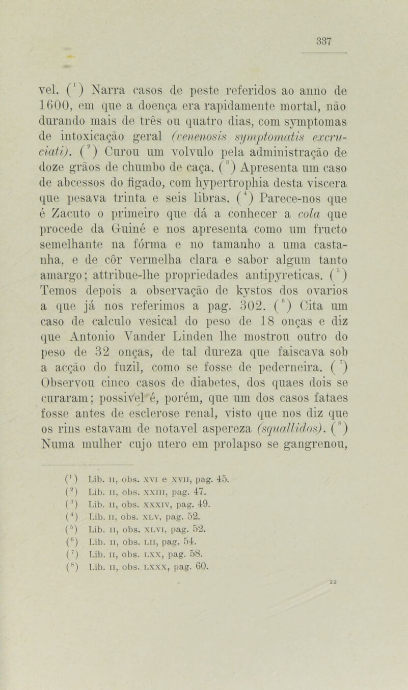 vel. (') Narra casos de peste referidos ao anuo de 1 600, em que a doença era rapidamente mortal, não durando mais de três ou quatro dias, com symptomas de intoxicação geral (venmosia symptomatis excru- ciafi). (’) Curou um volvulo pela administração de doze grãos de chumbo de caça. (') Apresenta um caso de abcessos do figado, com hypertrophia desta viscera que pesava trinta e seis libras. (4) Parece-nos que é Zacuto o primeiro que dá a conhecer a cola que l»rocede da Guiné e nos apresenta como um fructo semelhante na fórma e no tamanho a uma casta- nha, e de côr vermelha clara e sabor algum tanto amargo; attribue-lhe propriedades antipyreticas. () Temos depois a observação de kystos dos ovários a que já nos referimos a pag. 302. ( ') Cita um caso de calculo vesical do peso de 18 onças e diz que Antonio Vander Linden lhe mostrou outro do peso de 32 onças, de tal dureza que faiscava sob a acção do fuzil, como se fosse de pederneira. ( ) Observou cinco casos de diabetes, dos quaes dois se curaram; possivel é, porém, que um dos casos fataes fosse antes de esclerose renal, visto que nos diz que os rins estavam de notável aspereza (squallidos). ( ) Numa mulher cujo útero em prolapso se gangrenou, (’) Lib. li, obs. xvi e xvn, pag. 45. (2) Lib. li, obs. xxiii, pag. 47. (3) Lib. ii, obs. xxxiv, pag. 49. (*) Lib. ii, obs. xlv, pag. 52. (fl) Lib. ii, obs. xlvi, pag. 52. (6) Lib. ii, obs. LU, pag. 54. (7) Lib. ii, obs. lxx, pag. 58. (8) Lib. li, obs. LXXX, pag. 60. 22