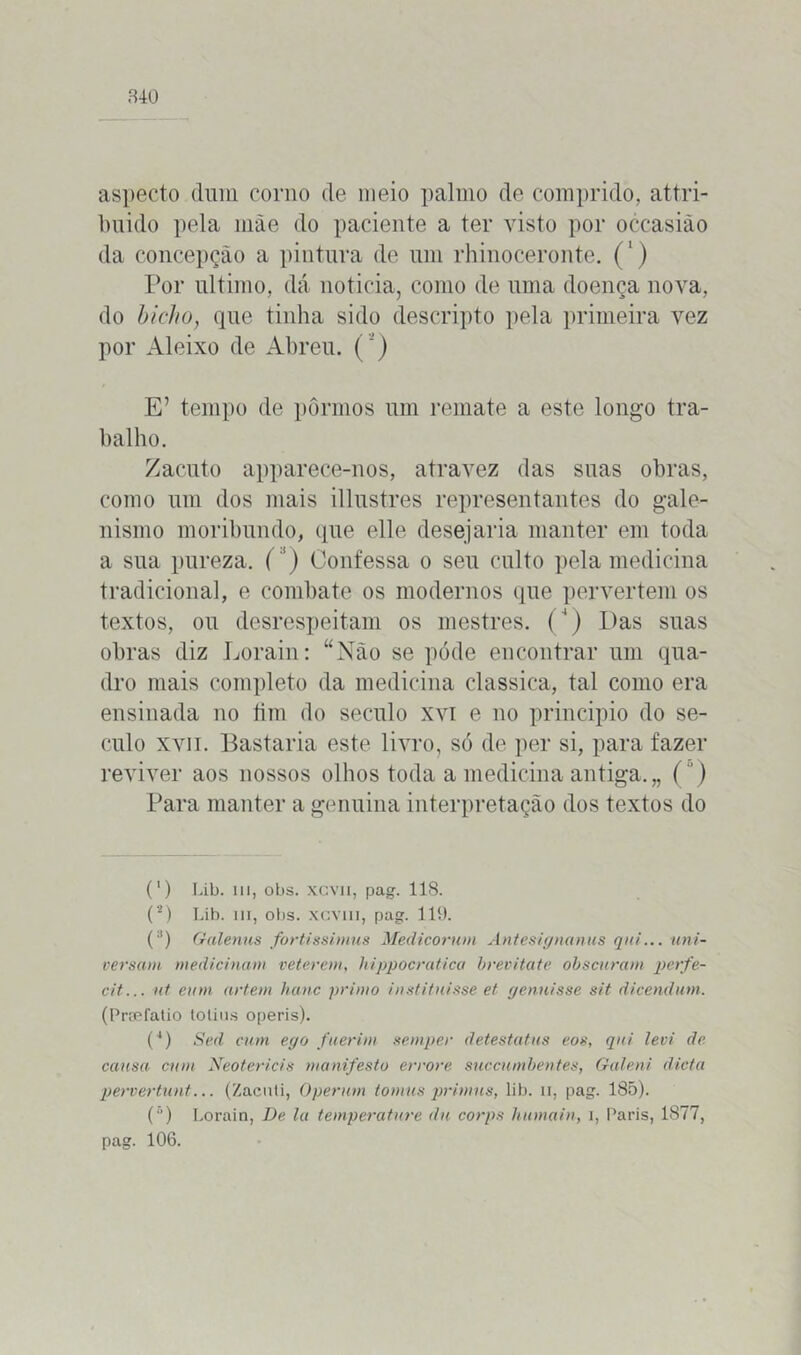 aspecto dum corno de meio palmo de comprido, attri- buido pela mãe do paciente a ter visto por occasião da concepção a pintura de um rhinoceronte. (') Por ultimo, dá noticia, como de uma doença nova, do bicho, que tinha sido descripto pela primeira vez por Aleixo de Abreu. (') E’ tempo de pormos um remate a este longo tra- balho. Zacuto apparece-nos, atravez das suas obras, como um dos mais illustres representantes do gale- nismo moribundo, que elle desejaria manter em toda a sua pureza. ( ') Confessa o seu culto pela medicina tradicional, e combate os modernos que pervertem os textos, ou desrespeitam os mestres. (‘) Das suas obras diz Lorain: “Não se póde encontrar um qua- dro mais completo da medicina classica, tal como era ensinada no fim do século xvi e no principio do sé- culo xvii. Bastaria este livro, só de per si, para fazer reviver aos nossos olhos toda a medicina antiga.,, () Para manter a genuina interpretação dos textos do * (*) (') Lib. ui, obs. xcvii, pag. 118. (*) Lib. ui, obs. xcvm, pag. 119. (3) Galenas fortíssimas Médicorum Antesignanus qid... uni- versam medicinam veterem, hippocratica brevitate obscuram perfe- cit... nt euni artern hanc primo institnisse et genuisse sit dicendum. (Preefatio tolius operis). (4) Sed cum ego fuerim semper detesta tus eos, qui levi de. causa cum Neotericis manifesto errore succumbentes, Galeni dieta pervertunt... (Zacuti, Operam tomus primus, lib. n, pag. 185). (5) Lorain, De la temperature du corps humain, i, Paris, 1877, pag. 106.