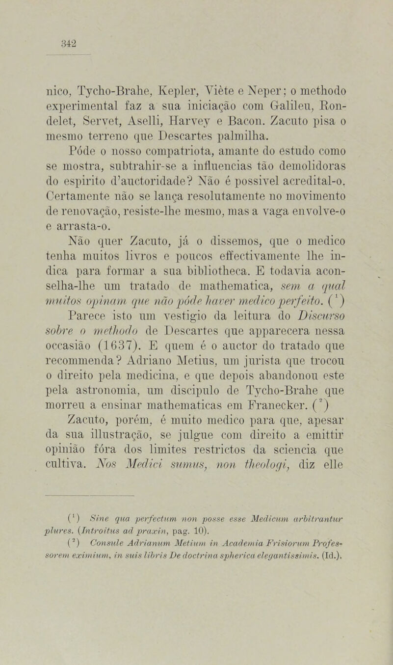 nico, Tycho-Brahe, Kepler, Yiète e Neper; o methodo experimental faz a sua iniciação com G-alileu, Ron- delet, Servet, Aselli, Harvey e Bacon. Zacuto pisa o mesmo terreno que Descartes palmilha. Póde o nosso compatriota, amante do estudo como se mostra, subtrahir-se a influencias tão demolidoras do espirito d’auctoridade? Não é possivel acredital-o. Certamente não se lança resolutamente no movimento de renovação, resiste-lhe mesmo, mas a vaga envolve-o e arrasta-o. Não quer Zacuto, já o dissemos, que o medico tenha muitos livros e poucos effectivamente lhe in- dica para formar a sua bibliotheca. E todavia acon- selha-lhe um tratado de mathematica, sem a qual muitos opinam que não póde haver medico perfeito. (') Parece isto um vestigio da leitura do Discurso sobre o methodo de Descartes que apparecera nessa occasião (1637). E quem é o auctor do tratado que recommenda? Adriano Metius, um jurista que trocou o direito pela medicina, e que depois abandonou este pela astronomia, um discípulo de Tycho-Brahe que morreu a ensinar mathematicas em Franecker. (3) Zacuto, porém, é muito medico para que, apesar da sua illustração, se julgue com direito a emittir opinião fóra dos limites restrictos da scieneia que cultiva. Nos Mediei sumus, non theologi, diz elle (1) Sine qua perfectum non posse esse Medicum arbitrantur plures. (Introitus ad praxin, pag. 10). (2) Consnle Adrianmn Metium in Academia Frisiorum Profes- sorem exirnium, in suis libris De doctrina spherica eleyantissimis. (Id.).