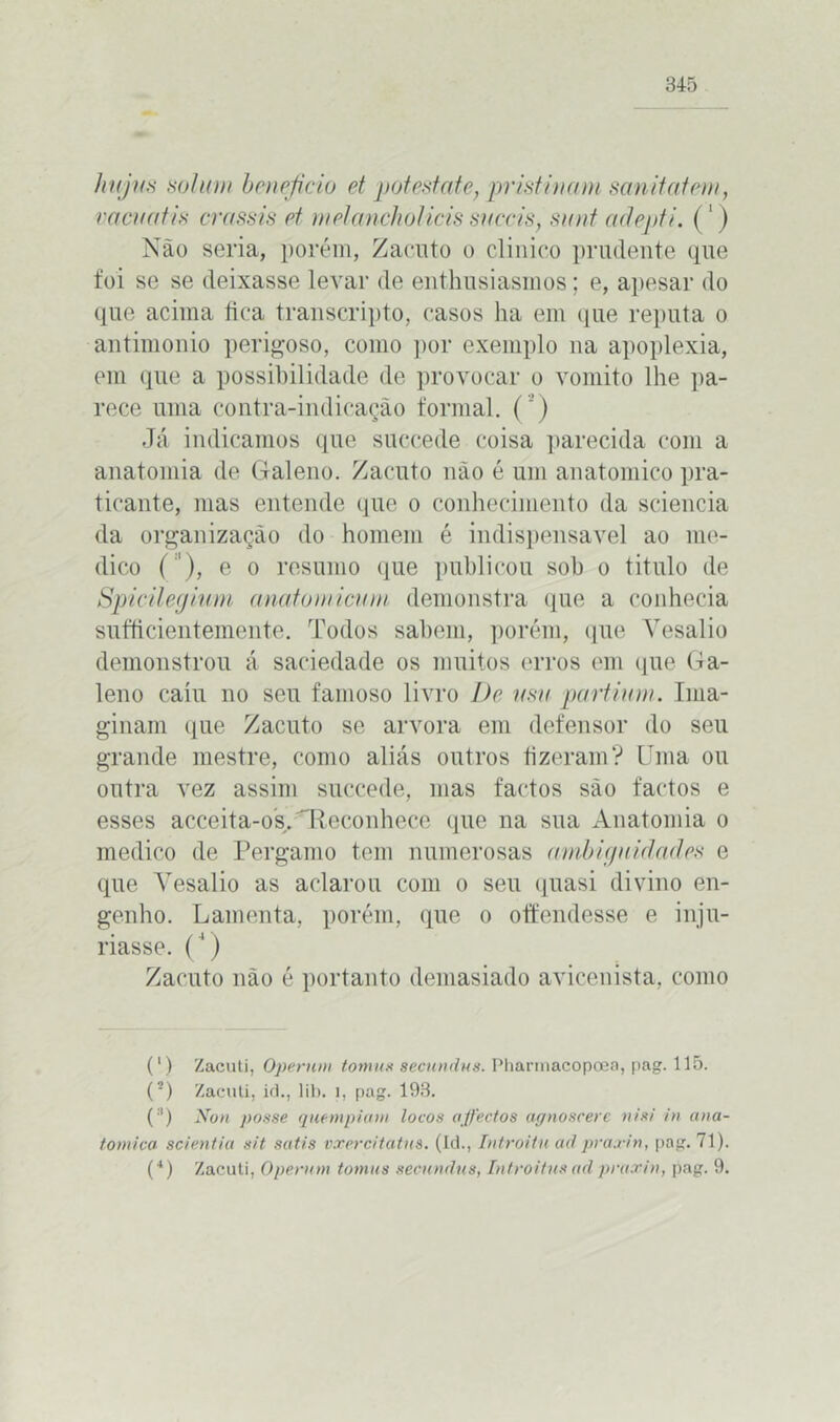 htijus sol um beneficio et pot estafe, pristinam samtatem, va cv a tis crassis et mdanchòHcis succis, sunt adepti. (1) Não seria, porém, Zacnto o clinico prudente que foi se se deixasse levar de enthnsiasinos; e, apesar do que acima lica transcripto, casos ha em que reputa o antimonio perigoso, como por exemplo na apoplexia, em que a possibilidade de provocar o vomito lhe pa- rece uma contra-indicação formal. ( ’) Já indicamos que succede coisa parecida com a anatomia de Galeno. Zacnto não é um anatomico pra- ticante, mas entende que o conhecimento da sciencia da organização do homem é indispensável ao me- dico (''), e o resumo que publicou sob o titulo de Spicilegium anato micurn demonstra que a conhecia sufficientemente. Todos sabem, porém, que Yesalio demonstrou á saciedade os muitos erros em que Ga- leno caiu no seu famoso livro De usa partiam. Ima- ginam que Zacuto se arvora em defensor do seu grande mestre, como aliás outros fizeram? Uma ou outra vez assim succede, mas factos são factos e esses acceita-os. Reconhece que na sua Anatomia o medico de Pergamo tem numerosas ambiguidades e que Yesalio as aclarou com o seu quasi divino en- genho. Lamenta, porém, que o offendesse e inju- riasse. (') Zacuto não é portanto demasiado avicenista, como (') Zacuti, Operntn tomas secundus. Pharmacopoea, pag. 115. (2) Zacuti, id., lib. 1, pag. 193. (:1) Non posse quempiam locos affectos agnoscerc nisi in ana- tômica scientia sit satis vxercitatns. (Id., Introitu ait praxirt, pag. 71). (4) Zacuti, Operam tomas secundus, Introitnsadpraxin, pag. 9.