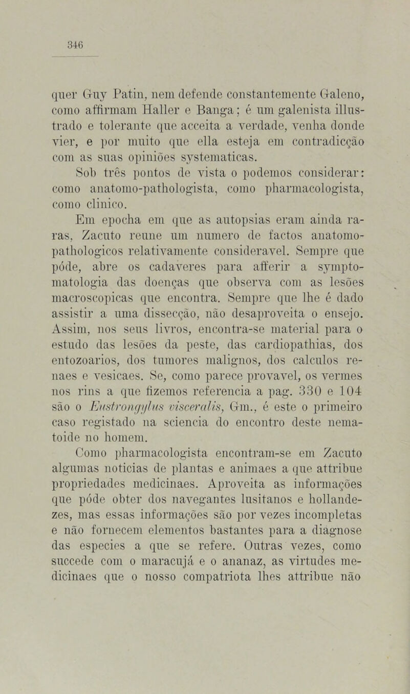 quer Guy Patin, nem defende constantemente Claleno, como affirmam Haller e Banga; é um galenista illus- trado e tolerante que acceita a verdade, venha donde vier, e por muito que ella esteja em contradicção com as suas opiniões systematicas. Sol) três pontos de vista o podemos considerar: como anatomo-pathologista, como pharmacologista, como clinico. Em epocha em que as autopsias eram ainda ra- ras, Zacuto reune um numero de factos anatomo- pathologicos relativamente considerável. Sempre que póde, abre os cadaveres para aíferir a sympto- matologia das doenças que observa com as lesões macroscópicas que encontra. Sempre que lhe é dado assistir a uma dissecção, não desaproveita o ensejo. Assim, nos seus livros, encontra-se material para o estudo das lesões da peste, das cardiopathias, dos entozoarios, dos tumores malignos, dos cálculos re- naes e vesicaes. Se, como parece provável, os vermes nos rins a que fizemos referencia a pag. 330 e 104 são o Eustrongylus visceralis, Gm., é este o primeiro caso registado na sciencia do encontro deste nenia- toide no homem. Como pharmacologista encontram-se em Zacuto algumas noticias de plantas e animaes a que attribue propriedades medicinaes. Aproveita as informações que póde obter dos navegantes lusitanos e hollande- zes, mas essas informações são por vezes incompletas e não fornecem elementos bastantes para a diagnose das especies a que se refere. Outras vezes, como succede com o maracujá e o ananaz, as virtudes me- dicinaes que o nosso compatriota lhes attribue não