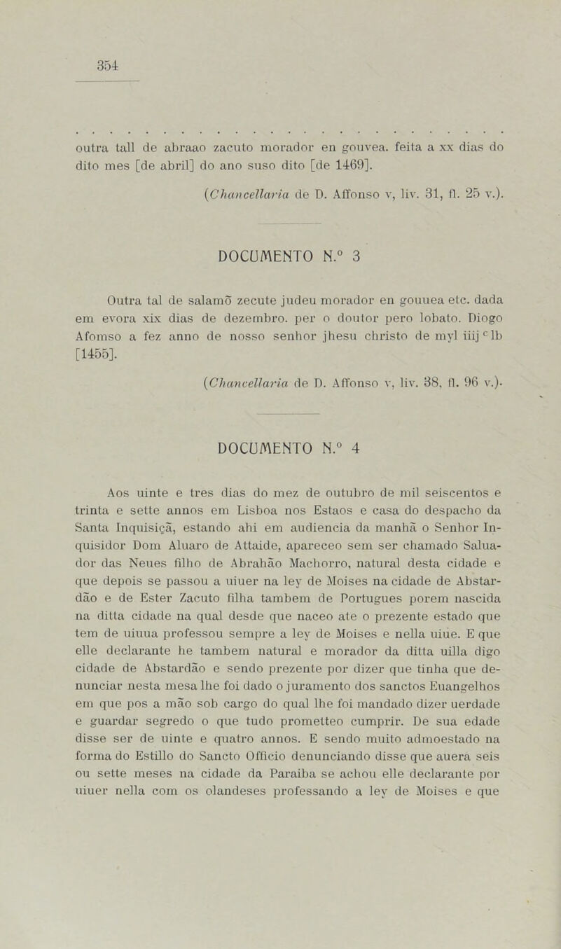 outra tall de abraao zaeuto morador en gouvea. feita a xx dias do dito mes [de abril] do ano suso dito [de 1469]. (Chancellaria de D. AíTonso v, liv. 31, fl. 25 v.). DOCUMENTO N.° 3 Outra tal de saiamÕ zecute judeu morador en gouuea etc. dada em evora xix dias de dezembro, per o doutor pero lobato. Diogo Afomso a fez anno de nosso senhor jhesu christo de myl iiij c 1b [1455]. (Chancellaria de D. AíTonso v, liv. 38. fl. 96 v.). DOCUMENTO N.° 4 Aos uinte e tres dias do mez de outubro de mil seiscentos e trinta e sette annos em Lisboa nos Estaos e casa do despacho da Santa Inquisiçã, estando ahi em audiência da manhã o Senhor In- quisidor Dom Aluam de Attaide, apareceo sem ser chamado Salua- dor das Neues fdho de Abrahão Machorro, natural desta cidade e que depois se passou a uiuer na ley de Moisés na cidade de Abstar- dão e de Ester Zaeuto filha também de Português porem nascida na ditta cidade na qual desde que naceo ate o prezente estado que tem de uiuua professou sempre a ley de Moisés e nella uiue. E que elle declarante he também natural e morador da ditta uilla digo cidade de Abstardão e sendo prezente por dizer que tinha que de- nunciar nesta mesa lhe foi dado o juramento dos sanctos Euangelhos em que pos a mão sob cargo do qual lhe foi mandado dizer uerdade e guardar segredo o que tudo prometteo cumprir. De sua edade disse ser de uinte e quatro annos. E sendo muito admoestado na forma do Estillo do Sancto Officio denunciando disse que auera seis ou sette meses na cidade da Paraiba se achou elle declarante por uiuer nella com os olandeses professando a ley de Moisés e que