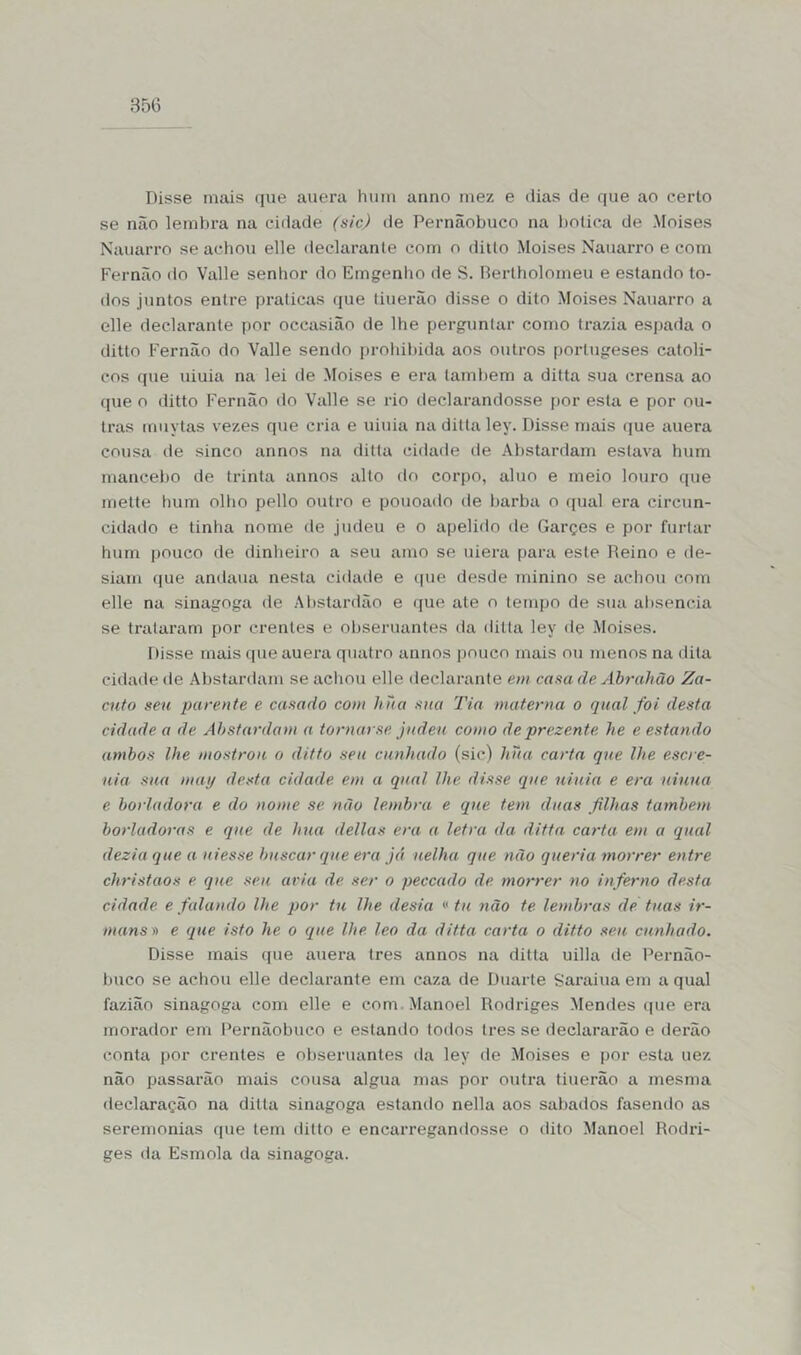 Disse mais que auera hum anuo mez e dias de que ao cerio se não lembra na cidade (sic) de Pernãobuco na bolica de Moisés Nauarro se achou elle declarante com o ditto Moisés Nauarro e com Fernão do Valle senhor do Emgenho de S. Rertholomeu e estando to- dos juntos entre praticas que tiuerão disse o dito Moisés Nauarro a elle declarante por occasiao de lhe perguntar como trazia espada o ditto Fernão do Valle sendo prohibida aos outros portugeses católi- cos que uiuia na lei de Moisés e era também a ditta sua crensa ao que o ditto Fernão do Valle se rio declarandosse por esta e por ou- tras muytas vezes que cria e uiuia na ditta ley. Disse mais que auera cousa de sinco annos na ditta cidade de Abstardam eslava hum mancebo de trinta annos alto do corpo, aluo e meio louro que mette hum olho pello outro e pouoado de barba o qual era circun- cidado e tinha nome de judeu e o apelido de Garçes e por furtar hum pouco de dinheiro a seu amo se uiera para este Reino e de- siarn que andaua nesta cidade e que desde minino se achou com elle na sinagoga de Ahstardão e que ate o tempo de sua absencia se trataram por crentes e obseruantes da ditta ley de Moisés. Disse mais que auera quatro annos pouco mais ou menos na dita cidade de Abstardam se achou elle declarante em casa de Abrahão Za- cuto seu parente e casado com hna sua Tia materna o qual foi desta cidade a de Abstardam a torna) se judeu como deprezente he e estando ambos lhe mostrou o ditto seu cunhado (sic) hna carta que lhe escre- uia sua matj desta cidade em a qual lhe disse que uiuia e era niuua e borladora e do nome se não lembra e que tem duas filhas também borladoras e que de hua delias era a letra da ditta carta em a qual dezia que a ui esse buscar que era já uelha que não queria morrer entre christaos e que seu avia de ser o peccado de morrer no inferno desta cidade e falando lhe por tu lhe desia «tu não te lembras de tuas ir- mans» e que isto he o (que lhe leo da ditta carta o ditto seu cunhado. Disse mais que auera tres annos na ditta uilla de Pernão- buco se achou elle declarante em caza de Duarte Sarai ua em a qual fazião sinagoga com elle e com Manoel Rodriges Mendes que era morador em Pernãobuco e estando todos Ires se declararão e derão conta por crentes e obseruantes da ley de Moisés e por esta uez não passarão mais cousa algua mas por outra tiuerão a mesma declaração na ditta sinagoga estando nella aos sabados fasendo as seremonias que tem ditto e encarregandosse o dito Manoel Rodri- ges da Esmola da sinagoga.