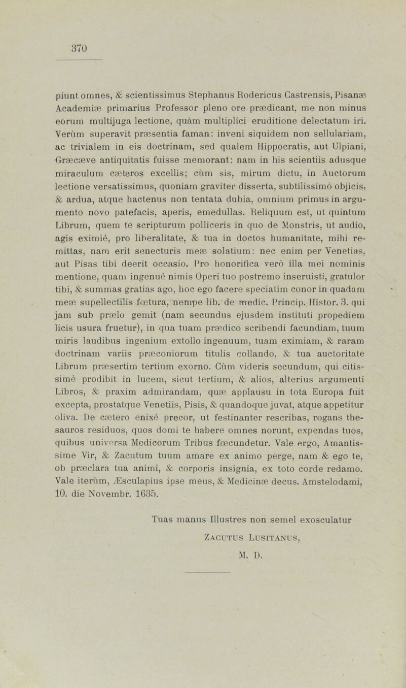 piunt omnes, & scientissimus Stephanus Rodericus Castrensis, Pisanae Academiae primarius Professor pleno ore praedicant, me non minus eorum multijuga lectione, quàm multiplici eruditione deleetatum iri. Verüm superavit praesenlia faman: inveni siquidem non sellulariam, ac trivialem in eis doctrinam, sed qualem Hippocratis, aut Ulpiani, Graecaeve antiquitatis fuisse memorant: nam in his scientiis adusque miraculum caeteros excellis; cúm sis, mirum dictu, in Auctorum lectione versatissimus, quoniam graviter disserta, subtilissimò objicis, & ardua, alque hactenus non tentata dubia, omnium primusin argu- mento novo patefacis, aperis, emedullas. Reliquum est, ut quintum Librum, quem te scripturum polliceris in quo de Monstris, ut audio, agis eximiè, pro liberalitate, & tua in doctos humanitate, mihi re- mittas, nam erit senecturis mese solatium: nec enim per Venetias, aut Pisas tibi deerit occasio. Pro honorifica verò illa rnei nominis mentione, quam ingenuè nimis Operi tuo postremo inseruisti, gratulor tibi, & surnmas gratias ago, hoc ego facere specialim conor in quadam mese supellectilis fcetura, nempe lib. de medie. Princip. Histor. 3. qui jam sub praelo gemit (nam secundus ejusdem instituti propediem lieis usura fruetur), in qua tuam praedico scribendi facundiam, luum miris laudibus ingenium extollo ingenuum, tuam eximiam, & raram doctrinam variis praeconiorum titulis collando, & tua auctoritate Librum prsesertim tertium exorno. Cúm videris secundum, qui citis- simè prodibit in lucem, sicut tertium, & alios, alterius argumenti Libros, & praxim admirandam, quae applausu in lota Europa fuit excepta, prostatque Venetiis, Pisis, & quandoque juvat, atque appetilur oliva. De caetero enixè precor, ut festinanter rescribas, rogans the- sauros resíduos, quos domi te habere omnes norunt, expendas tuos, quibus universa Medicorum Tribus fcecundetur. Vale ergo, Amantis- sime Vir, & Zacutum tuum amare ex animo perge, nam & ego te, ob praeclara tua animi, & corporis insígnia, ex toto corde redamo. Vale iteriim, /Esculapius ipse meus, & Medicinse decus. Amstelodami, 10. die Novembr. 1635. Tuas manus Illusti’es non semel exosculatur Zacutus Lusitanus, M. D.