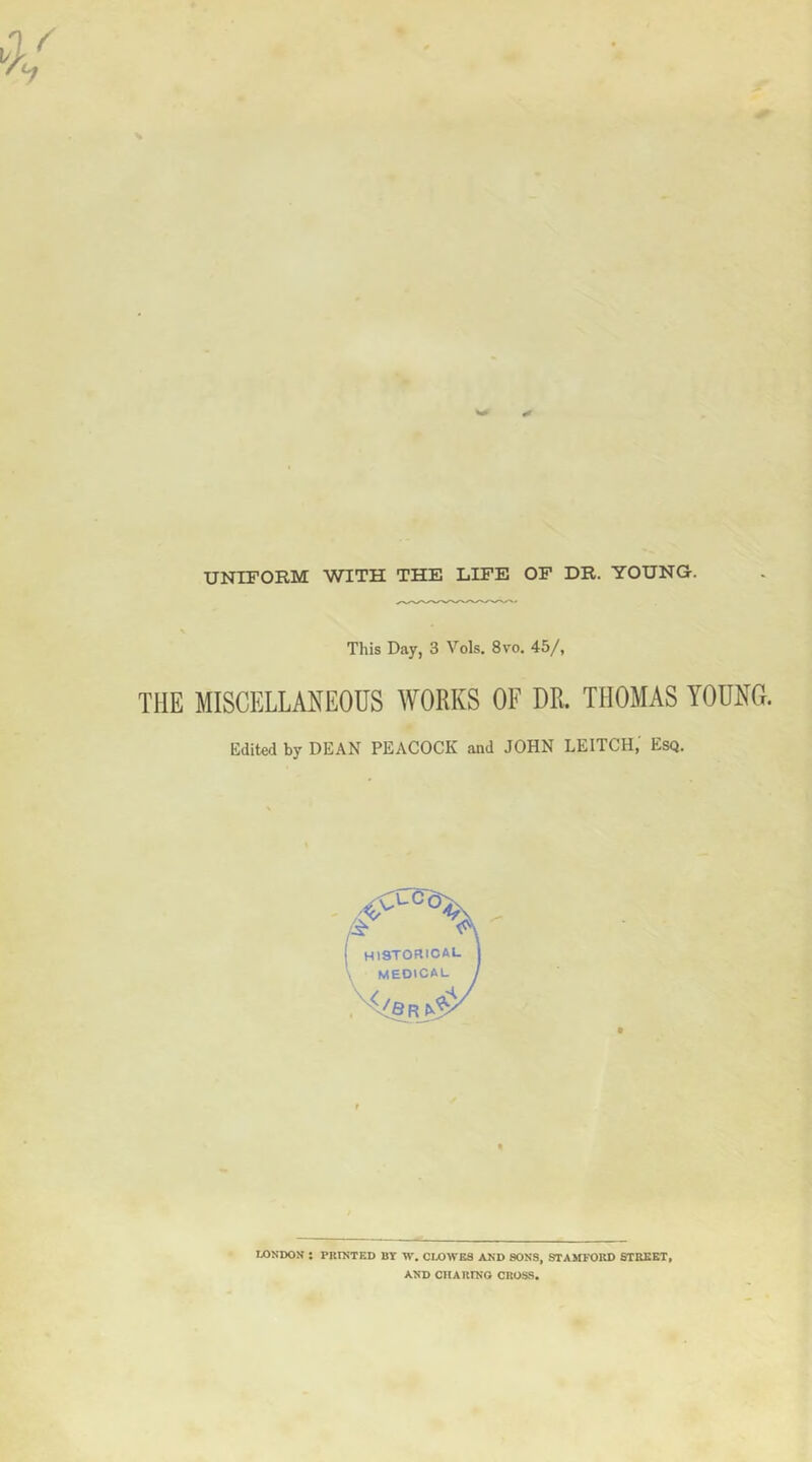 UNIFORM WITH THE LIFE OF DR. YOUNG-. This Day, 3 Vols, 8vo. 45/, THE MISCELLANEOUS WORKS OF OR. THOMAS YOUNG. Edited by DEAN PEACOCK and JOHN LEITCH, Esq. LONDON : PniNTED BY W. CLOWES AND SONS, STAMFORD STREET, AND CIIARTNO CROSS,