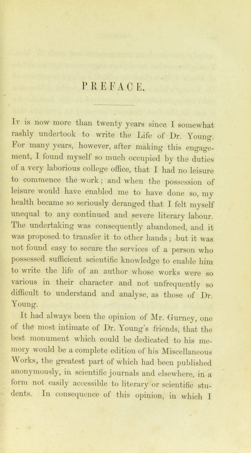 I' R E F A C E. T i is now more than twenty years since I somewhat rtishly undertook to write the Life of Dr. Young. 101 many years, however, after making this eimao’e- nient, I found myself so much occupied by tlie duties of a very laborious college office, that I had no leisure to commence the work; and when the possession of leisure would have enabled me to have done so, my health became so seriously deranged that I felt myself unequal to any continued and severe literary labour. The undertaking was consequently abandoned, and it was proposed- to transfer it to other hands; -but it was not found easy to secure the ser\dces of a person who possessed sufhcient scientific knowledge to enable him to wiite the life of an author whose works were so various in their character and not unfrequently so difficult to understand and analyse, as those of Dr. Young. It had always been the opinion of Mr. Gurney, one of the most intimate of Dr. Young’s friends, that the best monument which could be dedicated to his me- moiy would be a complete edition of his Miscellaneous Works, the greatest part of which had been published anonymously, in scientific journals and elsewhere, in a form not easily accessible to literary or scientific stu- dents. In consequence of this opinion, in which T