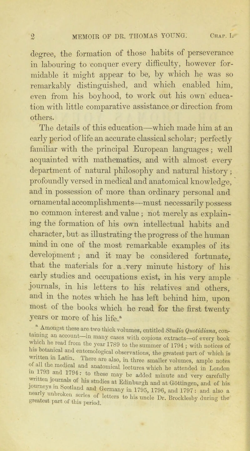 degree, tlie formation of those habits of perseverance in labourmg to conquer every difficulty, however for- midable it might appear to be, by which he was so remai-kably distinguished, and which enabled him, even from his boyhood, to work out his own educa- tion mth little comparative assistance or direction from others. The details of this education—which made him at an early period of hfe an accurate classical scholar; perfectly familiar with the principal European languages; well acquainted \vith mathematics, and with almost every department of natural pliilosophy and natm-al history; profoundly versed in medical and anatomical knowledge, and in j)ossession of more than ordinary personal and ornamental accompHshments—must necessarily possess no common interest and value; not merely as explain- ing the formation of his own intellectual habits and character, but as illustrating the progress of the human mind in one of the most remarkable examples of its development ; and it may be considered fortunate, that the materials for a.very minute history of his early studies and occupations exist, in his very ample journals, in his letters to his relatives and others, and in the notes which he has left behind him, upon most of the books which he read for the first twenty years or more of his life.“ Amougst these are two thick volumes, cutitled Studio Quotidiana, con- taining an account in many cases with copious extracts—of every book wiic e read from the year 1789 to the summer of 1794 ; with notices of iis otanical and entomological observations, the greatest part of which is written m atin. There are also, in three smaller volumes, ample notes ^ 7C1Q ^ anatomical lectures which he attended in Loudon 1194: to these may be added minute and very carefully studies at Edinburgh and at Gottingen, and of his iearlv^ml'^-^i‘^*' ^Jermany in 1795, 1796, and 1797 : and also a greatest paTof UiTs^perilh