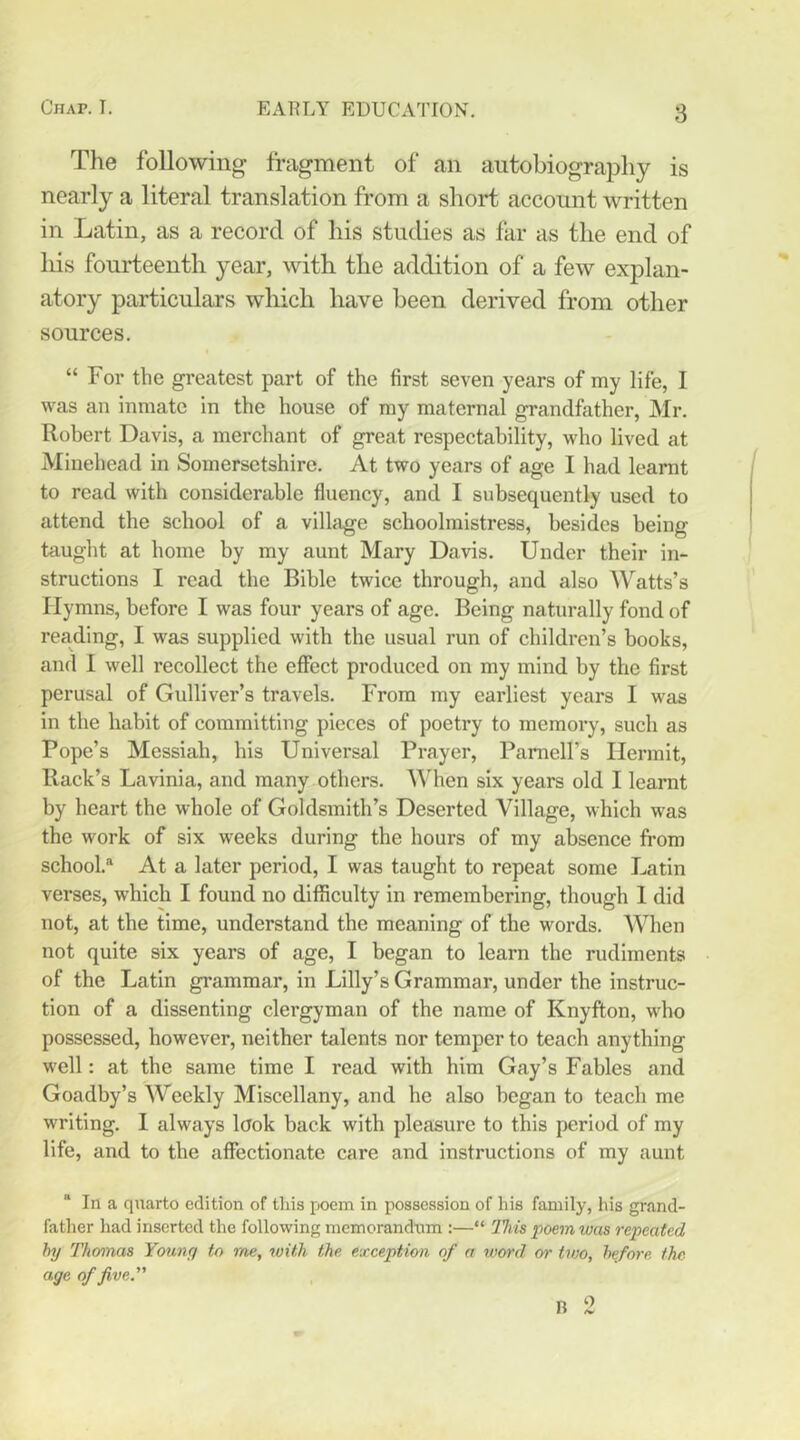 The following fragment of an autobiography is nearly a literal translation from a short account written in Latin, as a record of his studies as far as the end of liis fourteenth year, with the addition of a few explan- atory particulars wliich have been derived from other sources. “ For the greatest part of the first seven years of my life, I was an inmate in the house of my maternal grandfather, Mr. Robert Davis, a merchant of great respectability, who lived at Minehead in Somersetshire. At two years of age I had learnt to read with considerable fluency, and I subsequently used to attend the school of a village schoolmistress, besides being taught at home by my aunt Mary Davis. Under their in- structions I read the Bible twice through, and also Watts’s Hymns, before I was four years of age. Being naturally fond of reading, I was supplied with the usual run of children’s books, and I well recollect the effect produced on my mind by the first perusal of Gulliver’s travels. From my earliest years I was in the habit of committing pieces of poetry to memory, such as Pope’s Messiah, his Universal Prayer, Parnell’s Hermit, Rack’s Lavinia, and many others. When six years old I learnt by heart the whole of Goldsmith’s Deserted Village, which was the work of six weeks during the hours of my absence from school.At a later period, I was taught to repeat some Latin verses, which I found no difficulty in remembering, though 1 did not, at the time, understand the meaning of the words. When not quite six years of age, I began to learn the rudiments of the Latin grammar, in Lilly’s Grammar, under the instruc- tion of a dissenting clergyman of the name of Knyfton, who possessed, however, neither talents nor temper to teach anything well: at the same time I read with him Gay’s Fables and Goadby’s Weekly Miscellany, and he also began to teach me writing. 1 always look back with pleasure to this period of my life, and to the affectionate care and instructions of my aunt “ In a quarto edition of this poem in possession of his family, his grand- father had inserted the following memorandum :—“ llm poem was repeated hy Thomas Young to me, with the exception of a v)wd or two, hefore the age of five.” B 2