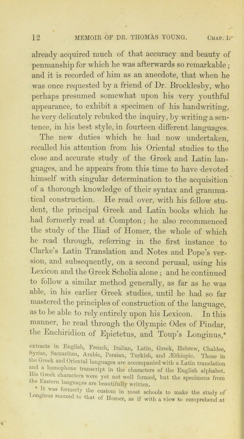 already acquired much of that accuracy and beauty of penmanship for which he was afterwards so remai*kable; and it is recorded of him as an anecdote, that when he was once requested by a friend of Dr. Brockleshy, who perhaps presumed somewhat upon his very youthful appearance, to exhibit a specimen of his handwidting, lie very delicately rebuked the inquiry, by writing a sen- tence, in his best style, in fourteen different languages. The new duties which he had now undertaken, recalled his attention from his Oriental studies to the close and accm'ate study of the Greek and Latin lan- guages, and he appears from this time to have devoted himself with singular determination to the acquisition of a thorough knowledge of their syntax and gramma- tical consti’uction. He read over, with his fellow stu- dent, the principal Greek and Latin books which he had formerly read at Compton; he also recommenced the study of the Liad of Homer, the whole of which he read tlmough, referring in the first instance to Clarke’s Lathi Translation and Notes and Pope’s ver- sion, and subsequently, on a second perusal, using his Lexicon and the Greek Schoha alone; and he continued to follow a similar method generally, as far as he was able, in his earlier Greek studies, until he had so far mastered the principles of construction of the language, as to be able to rely entirely ujion his Lexicon. In this manner, he read through the Olympic Odes of Pindar, the Enchiridion of Epictetus, and Toup’s Longinus,® extracts in English, French, Italian, Latin, Greek, Hebrew, Chaldee, Syriac, Samaritan, Arabic, Persian, Turkish, and AUthiopic. Those in the Gieek and Oriental languages are accompanied with a Latin translation and a homophone transcript in the characters of the English alphabet. Ills Greek characters were yet not well formed, but the specimens from the Eastern languages are beautifully written. It was formmly the custom in most schools to make the study of ongmus succee to that of Homer, as if with a view to comprehend at