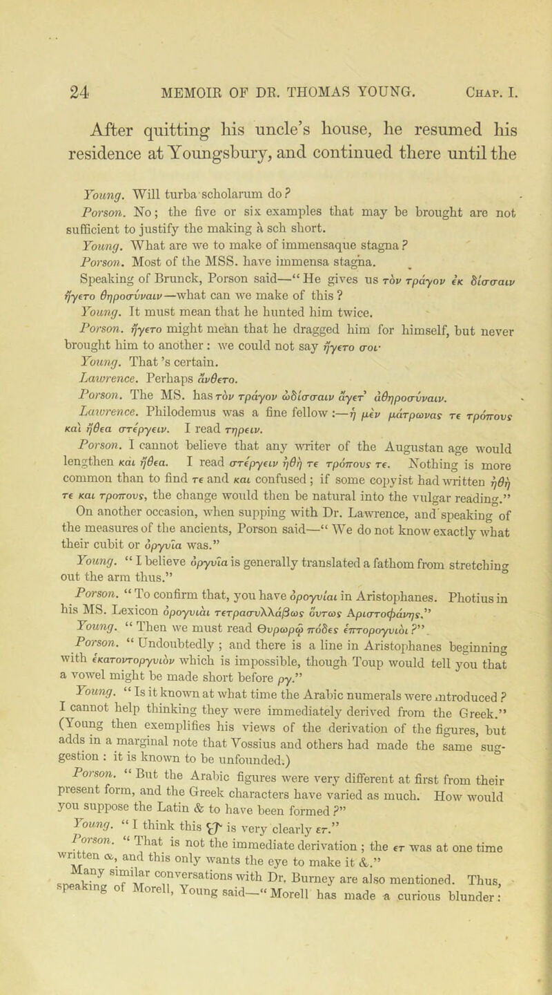 After quitting liis uncle’s house, he resumed his residence at Youngsbuiy, and continued there until the Young. Will turba scholamm do ? Person. No; the five or six examples that may be brought are not sufficient to justify the making a sch short. Young. What are we to malce of immensaque stagna ? Person. Most of the MSS. have immensa stagna. Speaking of Brunck, Porson said—“ He gives us tov rpayov €k bia-a-aiv rjyfTo B'qpo<rvvaiv—what can we make of this ? Young. It must mean that he hunted him twice. Porson. rjyfTo might mean that he dragged him for himself, but never brought him to another: we could not say rjyfro aot- Young. That’s certain. Lawrence. Perhaps nvdfro. Porson. The MS. hz.S,Tbv rpayov ablaaraLv ayer udrjpocrvvaiv. Laturence. Philodemus was a fine fellow:—g ptv pArpavas re rponovs Ka\ rjQea crrepydv. I read rgpeiv. Person. I cannot believe that any vaiter of the Augustan age would lengthen /cdi rjB^a. I read crrepyeiv TjOrj re rponovs Te. Nothing is more common than to find re and /cat confused ; if some copyist had written gdg re Kai rponovs, the change would then be natural into the vulgar readino-.” On another occasion, when supping with Dr. Lawence, and'speaking of the measures of the ancients, Porson said—“ We do not know exactly what their cubit or opyvla was.” Young. “ I believe bpyvla is generally translated a fathom from stretching out the arm thus.” ° Porson. “ To confirm that, you have opoyviai in Aristophanes. Photius in his MS. Lexicon opoyviai rerpao’vWa^cos ovras Apiaro(j)a.vrjs,” Young. “ Ihen we must read Qvpcopa nodes eTrropoyvioi?”. Porson. “ Undoubtedly ; and there is a line in Aristophanes beginning with eKarovropyvibv which is impossible, though Toup would tell you that a vowel might be made short before py.” Young. “ Is it known at what time the Arabic numerals were introduced ? I cannot help thinking they were immediately derived from the Greek.” (Young then exemplifies his views of the derivation of the figures, but adds in a marginal note that Vossius and others had made the same suo-- gestion : it is known to be unfounded.) Porson. “ But the Arabic figures were very different at first from their present form, and tlie Greek characters have varied as much. How would you suppose the Latin & to have been formed ?” Young. ‘‘ I think this ^7^ is very clearly er.” Porson. “ l hat is not the immediate derivation ; the er was at one time wruten <s,, and this only wants the eye to make it A.” sneaking conversations with Dr, Burney are also mentioned. Thus, speaking of Morell, Young said-»Morell has made a curious blunder: