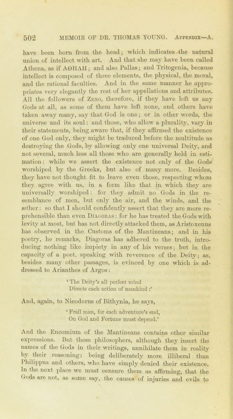 have been bom from the head; which indicates 4he natural union of intellect with art. And that she may have been called Athena, as if AOIIAII; and also Pallas; and Tritogenia, because intellect is composed of three elements, the physical, the moral, and the rational faculties. And in the same manner he appro- priates very elegantly the rest of her appellations and attributes. All the followers of Zeno, therefore, if they have left us any Gods at all, as some of them have left none, and others have taken away many, say that God is one; or in other words, the universe and its soul: and those, who allow a plurality, vai^^ in their statements, being aware that, if they afi&i-med the existence of one God only, they might be traduced before the multitude as destroying the Gods, by allowing only one universal Deity, and not several, much less all those who are generally held in esti- mation : while we assert the existence not only of the Gods worshiped by the Greeks, but also of many more. Besides, they have not thought fit to leave even those, respecting whom they agi'ee with us, in a form like that in which they are universally worshiped: for they admit no Gods in the re- semblance of men, but only the air, and the winds, and the aether: so that I should confidently assert that they are more re- prehensible than even Diagoras : for he has treated the Gods with levity at most, but has not directly attacked them, as Aristoxenus has obsei-ved in the Customs of the Mantineans; and in his poetry, he remarks, Diagoras has adhered to the truth, intro- ducing nothing like impiety in any of his verses; but in the capacity of a poet, speaking with reverence of the Deity; as, besides many other passages, is evinced by one which is ad- dressed to Arianthes of Argos : ‘ The Deity’s all perfect mind Directs each action of mankind And, again, to Nicodorus of Bithymia, he says, ‘ Frail man, for each adventure’s end, On God and Fortune must depend.’ And the Encomium of the IMantineans contains other similar expressions. But these philosophers, although they insert the names of the Gods in their wiitings, annihilate them in reality by their reasoning: being deliberately more illiberal than Philippus and others, who have simply denied their existence. In the next place we must censure them as afifinning, that the Gods are not, as some say, the causes of injuries and evils to