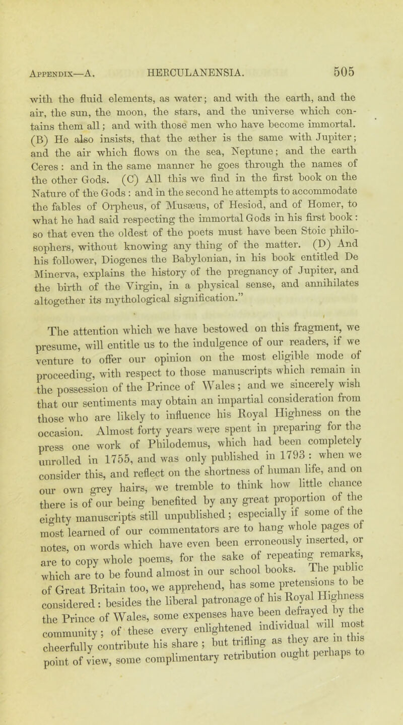 with the fluid elements, as water; and with the earth, and the air, the sun, the moon, the stars, and the universe which con- tains them all; and with those men who have become immortal. (B) Ho also insists, that the gether is the same with Jupiter; and the air which flows on the sea, Neptune; and the earth Ceres: and in the same manner he goes through the names of the other Gods. (C) All this we And in the flrst hook on the Nature of the Gods : and in the second he attempts to accommodate the fables of Oiiiheus, of Musoeus, of Hesiod, and of Homer, to what he had said respecting the immortal Gods in his first hook : so that even the oldest of the poets must have been Stoic philo- sophers, without knowing any thing of the matter. (D) And his follower, Diogenes the Babylonian, in his hook entitled De Minerva, explains the history of the pregnancy of Jupiter, and the birth of the Virgin, in a physical sense, and annihilates altogether its mythological signification.” I The attention which we have bestowed on this fragment, we presume, will entitle us to the indulgence of our readers, if we venture to offer our opinion on the most eligdfle mode of proceeding, with respect to those manuscripts which remain in the possession of the Prince of Wales; and we sincerely wish that our sentiments may obtain an impartial consideration from those who are likely to influence his Royal Highness on the occasion. Almost forty years were spent m preparing for the press one work of Philoderaus, which had been completely unrolled in 1755, and was only published in 1793 : when we consider this, and reflect on the shortness of human life, and on our own grey hairs, we tremble to think how little chance there is of our being benefited by any great proportion of the eighty manuscripts still unpublished; especially if some of the most learned of our commentators are to hang whole pages of notes on words which have even been erroneously inserted, or are to copy whole poems, for the sake of repeating remarks, which are to be found almost in our school books. The puolic of Great Britain too, we apprehend, has some pretensions oje considered: besides the liberal patronage of his Royal the Prince of Wales, some expenses have been defiayed ly t e _ ty of these every enlightened individnal wdl most leerfully contribute his share ; but trifling as they are ... th.s P„“ of view, so.ne complnnentary retribuhon ought perhaps to