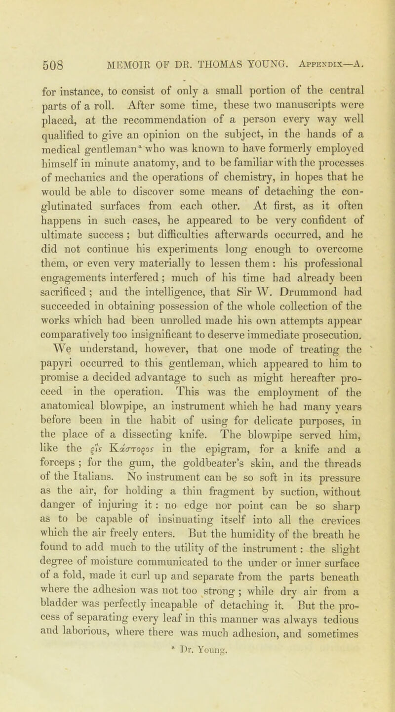 for instance, to consist of only a small portion of the central parts of a roll. After some time, these two manuscripts were placed, at the recommendation of a person every way well qualified to give an opinion on the subject, in the hands of a medical gentleman who was known to have formerly employed himself in minute anatomy, and to be familiar with the processes of mechanics and the operations of chemistry, in hopes that he would be able to discover some means of detaching the con- glutinated surfaces from each other. At first, as it often happens in such cases, he appeared to he very confident of ultimate success; but difficulties afterwards occurred, and he did not continue his experiments long enough to overcome them, or even very materially to lessen them : his professional engagements interfered; much of his time had already been sacrificed; and the intelligence, that Sir W. Drummond had succeeded in obtaining possession of the whole collection of the works which had been unrolled made his own attempts appear comparatively too insignificant to deserve immediate prosecution. We understand, however, that one mode of treating the ' papyri occurred to this gentleman, which appeared to him to promise a decided advantage to such as might hereafter pro- ceed in the operation. This was the employment of the anatomical blowpipe, an instrument which he had many years before been in the habit of using for delicate purposes, in the place of a dissecting knife. The blowpipe served him, like the ciV KaVro^oy in the ejngram, for a knife and a forceps ; for the gum, the goldbeater’s skin, and the threads of the Italians. No instrument can he so soft in its pressure as the air, for holding a thin fragment by suction, without danger of injuring it: no edge nor point can be so sharp as to be capable of insinuating itself into all the crevices which the air freely enters. But the humidity of the breath he found to add much to the utility of the instrument: the slight degree of moistm'e communicated to the under or inner surface of a fold, made it curl up and separate from the parts beneath where the adhesion was not too strong ; while dry air from a bladder was perfectly incapable of detaching it But the pro- cess of separating every leaf in this manner was always tedious and laborious, where there was much adhesion, and sometimes  Dr. Young.