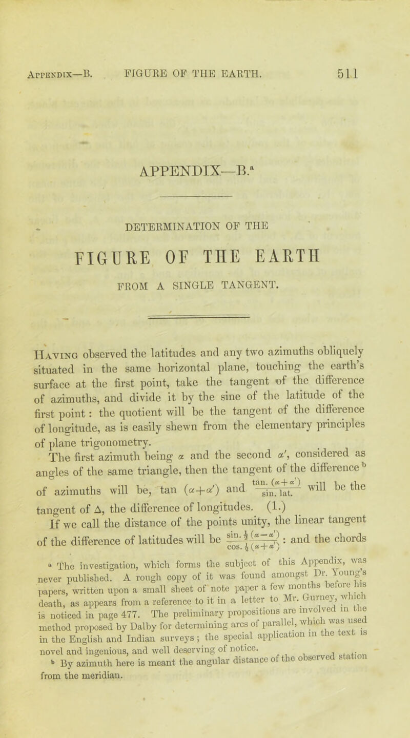 APPENDIX—B.* DETERMINATION OF THE FIGUUE OF THE EARTH FROM A SINGLE TANGENT. Having observed the latitudes and any two azimuths obliquely situated in the same horizontal plane, touching the earth’s surface at the first point, take the tangent of the difference of azimuths, and divide it by the sine of the latitude of the first point: the quotient will be the tangent of the diffeience of lonfifitude, as is easily shewn from the elementary principles of plane trigonometry. The first azimuth being a and the second considered as angles of the same triangle, then the tangent of the difference of azimuths will be, tan («+«') and will be the tangent of A, the difference of longitudes. (1.) If we call the distance of the points unity, the linear tangent of the difference of latitudes will be '• “ The investigation, which fonns the subject of this Appendix, vas never published. A rough copy of it was found amongst Dr Young s papers, written upon a small sheet of note paper a few months before his death, as appears from a reference to it in a letter to Mr. Gurney, w iic i is noticed in page 477. The preliminary propositious are involved in the method proposed by Dalby for determining arcs of parallel, which was us in the English and Indian surveys ; the special application in the text novel and ingenious, and well deseiwing of notice. ^ By azimuth here is meant the angular distance of t e o serve s . from the meridian.