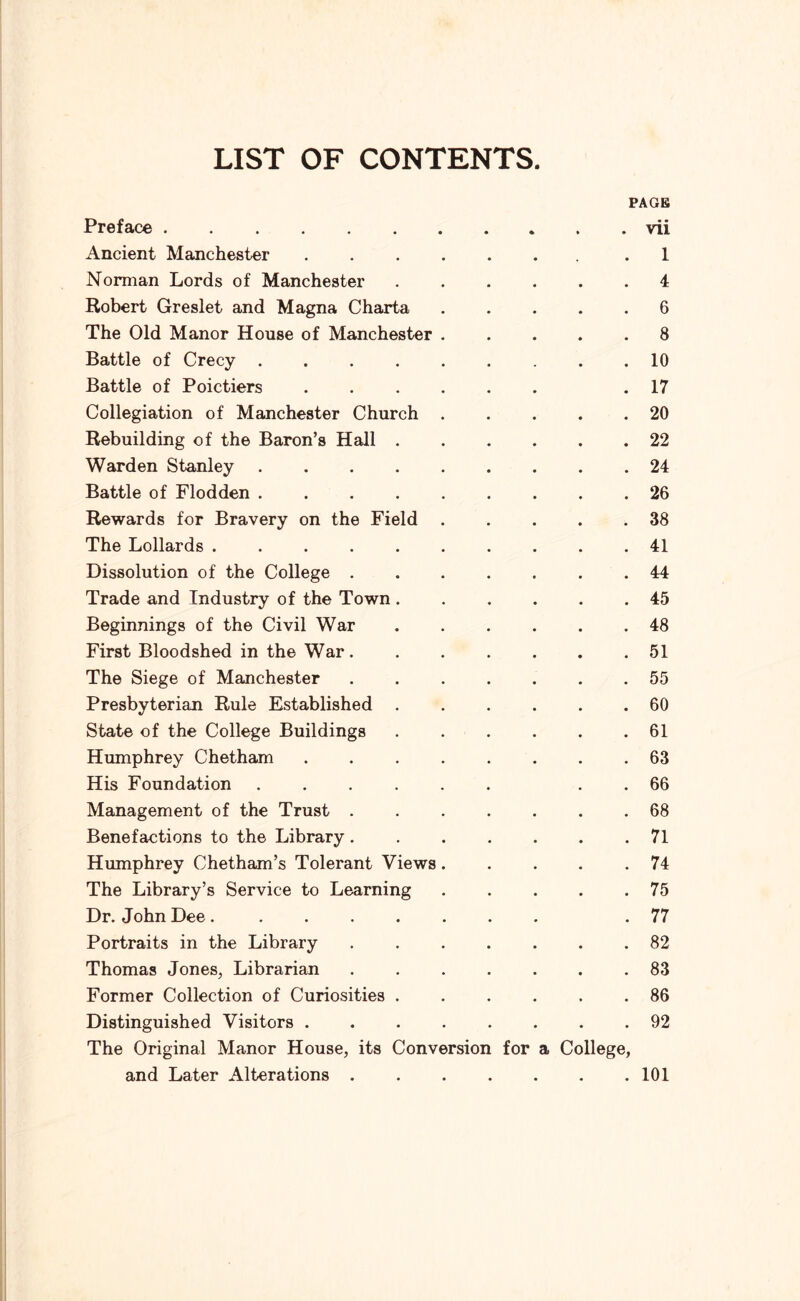 LIST OF CONTENTS. PAGB Preface vii Ancient Manchester 1 Norman Lords of Manchester 4 Robert Greslet and Magna Charta 6 The Old Manor House of Manchester ..... 8 Battle of Crecy 10 Battle of Poictiers .17 Collegiation of Manchester Church 20 Rebuilding of the Baron’s Hall 22 Warden Stanley 24 Battle of Flodden 26 Rewards for Bravery on the Field 38 The Lollards 41 Dissolution of the College 44 Trade and Industry of the Town 45 Beginnings of the Civil War 48 First Bloodshed in the War 51 The Siege of Manchester 55 Presbyterian Rule Established ...... 60 State of the College Buildings 61 Humphrey Chetham 63 His Foundation ...... . . 66 Management of the Trust ....... 68 Benefactions to the Library 71 Humphrey Chetham’s Tolerant Views 74 The Library’s Service to Learning 75 Dr. John Dee. .77 Portraits in the Library ....... 82 Thomas Jones, Librarian ....... 83 Former Collection of Curiosities 86 Distinguished Visitors ........ 92 The Original Manor House, its Conversion for a College, and Later Alterations 101