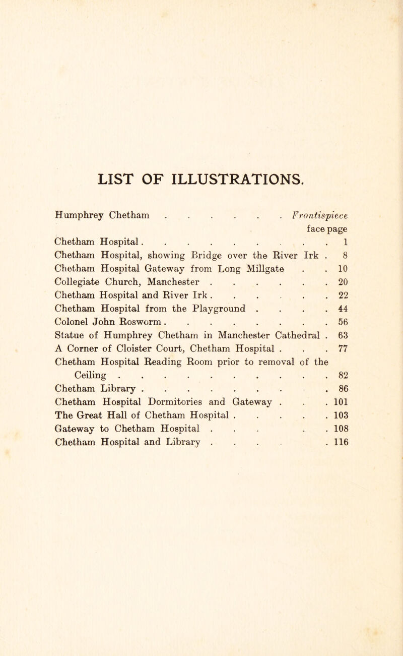 LIST OF ILLUSTRATIONS. Humphrey Chetham Frontis'piece face page Chetham Hospital . . 1 Chetham Hospital, showing Bridge over the River Irk . 8 Chetham Hospital Gateway from Long Millgate . . 10 Collegiate Church, Manchester ...... 20 Chetham Hospital and River Irk...... 22 Chetham Hospital from the Playground . . . .44 Colonel John Rosworm 56 Statue of Humphrey Chetham in Manchester Cathedral . 63 A Corner of Cloister Court, Chetham Hospital . . .77 Chetham Hospital Reading Room prior to removal of the Ceiling 82 Chetham Library .86 Chetham Hospital Dormitories and Gateway . . . 101 The Great Hall of Chetham Hospital 103 Gateway to Chetham Hospital ... . . 108 Chetham Hospital and Library .... . 116