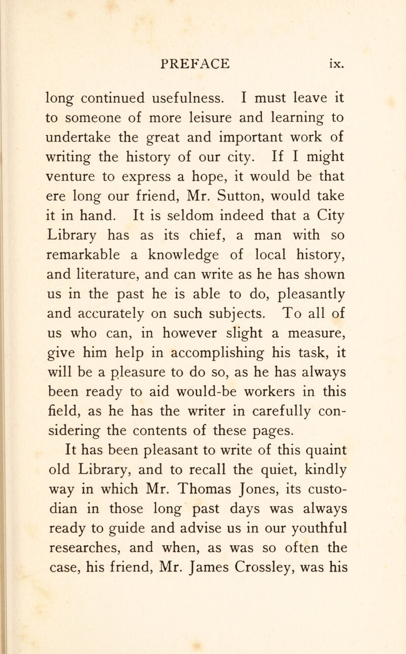 long continued usefulness. I must leave it to someone of more leisure and learning to undertake the great and important work of writing the history of our city. If I might venture to express a hope, it would be that ere long our friend, Mr. Sutton, would take it in hand. It is seldom indeed that a City Library has as its chief, a man with so remarkable a knowledge of local history, and literature, and can write as he has shown us in the past he is able to do, pleasantly and accurately on such subjects. To all of us who can, in however slight a measure, give him help in accomplishing his task, it will be a pleasure to do so, as he has always been ready to aid would-be workers in this field, as he has the writer in carefully con- sidering the contents of these pages. It has been pleasant to write of this quaint old Library, and to recall the quiet, kindly way in which Mr. Thomas Jones, its custo- dian in those long past days was always ready to guide and advise us in our youthful researches, and when, as was so often the case, his friend, Mr. James Crossley, was his