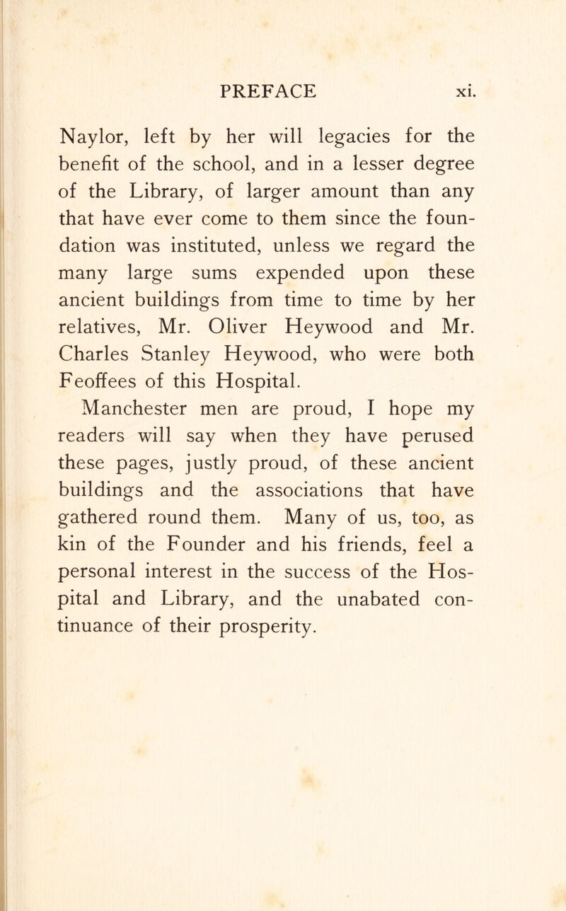 Naylor, left by her will legacies for the benefit of the school, and in a lesser degree of the Library, of larger amount than any that have ever come to them since the foun- dation was instituted, unless we regard the many large sums expended upon these ancient buildings from time to time by her relatives, Mr. Oliver Heywood and Mr. Charles Stanley Heywood, who were both Feoffees of this Hospital. Manchester men are proud, I hope my readers will say when they have perused these pages, justly proud, of these ancient buildings and the associations that have gathered round them. Many of us, too, as kin of the Founder and his friends, feel a personal interest in the success of the Hos- pital and Library, and the unabated con- tinuance of their prosperity.