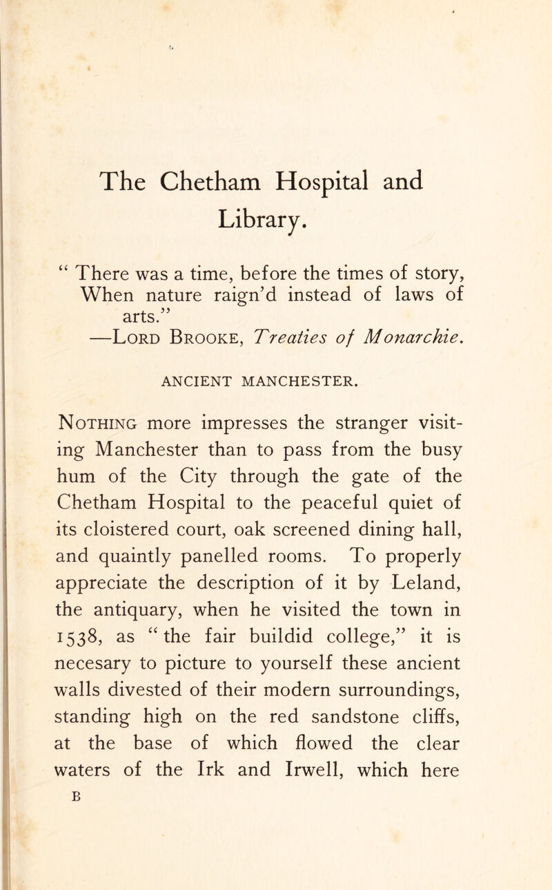 The Chetham Hospital and “ There was a time, before the times of story, When nature raign'd instead of laws of arts/’ —Lord Brooke, Treaties of Monarchie. ANCIENT MANCHESTER. Nothing more impresses the stranger visit- ing Manchester than to pass from the busy hum of the City through the gate of the Chetham Hospital to the peaceful quiet of its cloistered court, oak screened dining hall, and quaintly panelled rooms. To properly appreciate the description of it by Leland, the antiquary, when he visited the town in 1538, as “the fair buildid college,” it is necesary to picture to yourself these ancient walls divested of their modern surroundings, standing high on the red sandstone cliffs, at the base of which flowed the clear waters of the Irk and Irwell, which here B