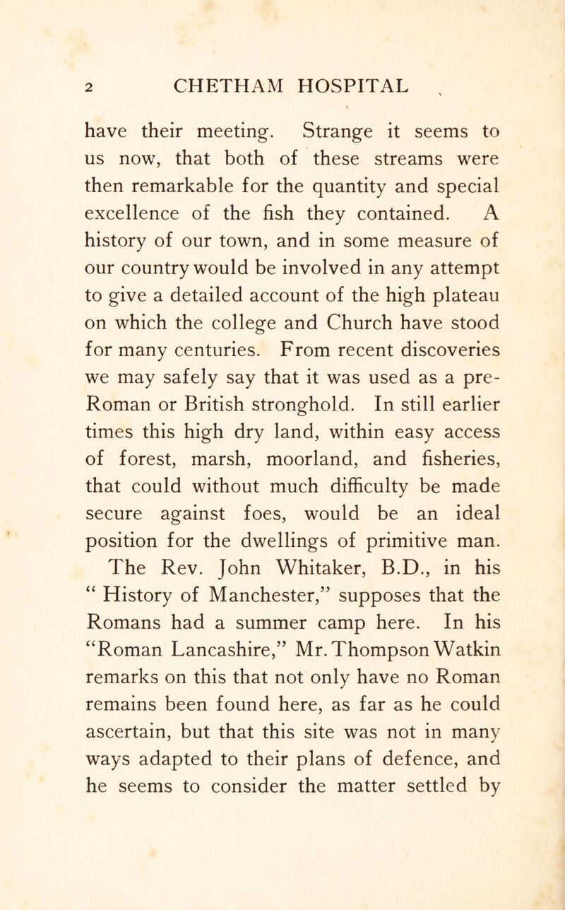 have their meeting. Strange it seems to us now, that both of these streams were then remarkable for the quantity and special excellence of the fish they contained. A history of our town, and in some measure of our country would be involved in any attempt to give a detailed account of the high plateau on which the college and Church have stood for many centuries. From recent discoveries we may safely say that it was used as a pre- Roman or British stronghold. In still earlier times this high dry land, within easy access of forest, marsh, moorland, and fisheries, that could without much difficulty be made secure against foes, would be an ideal position for the dwellings of primitive man. The Rev. John Whitaker, B.D., in his “ History of Manchester,’’ supposes that the Romans had a summer camp here. In his ‘‘Roman Lancashire,” Mr. Thompson Watkin remarks on this that not only have no Roman remains been found here, as far as he could ascertain, but that this site was not in many ways adapted to their plans of defence, and he seems to consider the matter settled by