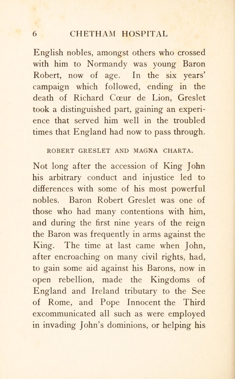 English nobles, amongst others who crossed with him to Normandy was young Baron Robert, now of age. In the six years’ campaign which followed, ending in the death of Richard Coeur de Lion, Greslet took a distinguished part, gaining an experi- ence that served him well in the troubled times that England had now to pass through. ROBERT GRESLET AND MAGNA CHARTA. Not long after the accession of King John his arbitrary conduct and injustice led to differences with some of his most powerful nobles. Baron Robert Greslet was one of those who had many contentions with him, and during the first nine years of the reign the Baron was frequently in arms against the King. The time at last came when John, after encroaching on many civil rights, had, to gain some aid against his Barons, now in open rebellion, made the Kingdoms of England and Ireland tributary to the See of Rome, and Pope Innocent the Third excommunicated all such as were employed in invading John’s dominions, or helping his