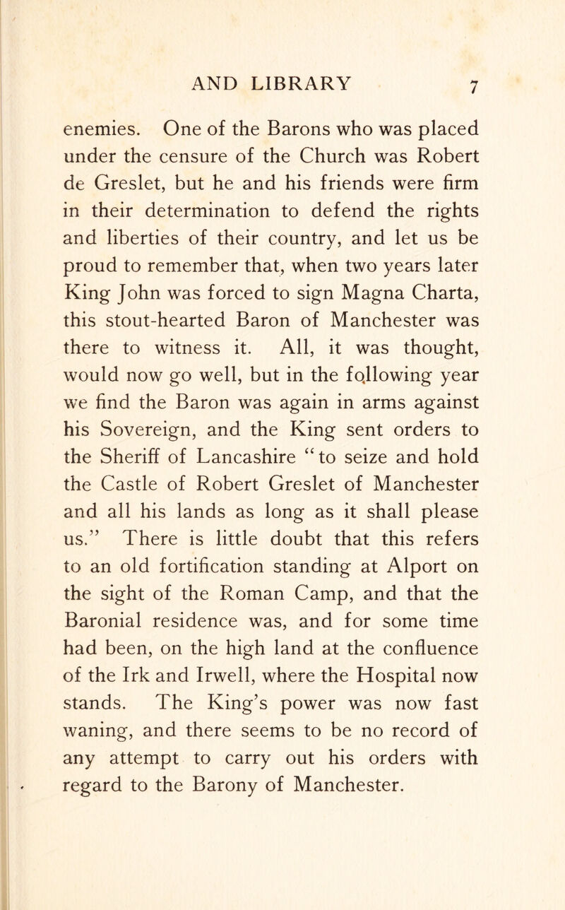 enemies. One of the Barons who was placed under the censure of the Church was Robert de Greslet, but he and his friends were firm in their determination to defend the rights and liberties of their country, and let us be proud to remember that, when two years later King John was forced to sign Magna Charta, this stout-hearted Baron of Manchester was there to witness it. All, it was thought, would now go well, but in the fojlowing year we find the Baron was again in arms against his Sovereign, and the King sent orders to the Sheriff of Lancashire “to seize and hold the Castle of Robert Greslet of Manchester and all his lands as long as it shall please us.” There is little doubt that this refers to an old fortification standing at Alport on the sight of the Roman Camp, and that the Baronial residence was, and for some time had been, on the high land at the confluence of the Irk and Irwell, where the Hospital now stands. The King’s power was now fast waning, and there seems to be no record of any attempt to carry out his orders with regard to the Barony of Manchester.