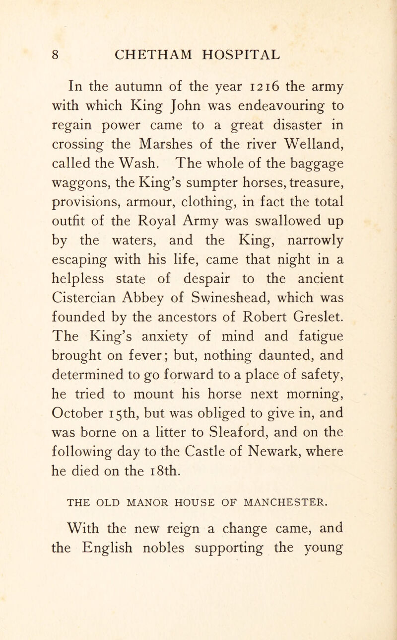 In the autumn of the year 1216 the army with which King John was endeavouring to regain power came to a great disaster in crossing the Marshes of the river Welland, called the Wash. The whole of the baggage waggons, the King’s sumpter horses, treasure, provisions, armour, clothing, in fact the total outfit of the Royal Army was swallowed up by the waters, and the King, narrowly escaping with his life, came that night in a helpless state of despair to the ancient Cistercian Abbey of Swineshead, which was founded by the ancestors of Robert Greslet. The King’s anxiety of mind and fatigue brought on fever; but, nothing daunted, and determined to go forward to a place of safety, he tried to mount his horse next morning, October 15th, but was obliged to give in, and was borne on a litter to Sleaford, and on the following day to the Castle of Newark, where he died on the i8th. THE OLD MANOR HOUSE OF MANCHESTER. With the new reign a change came, and the English nobles supporting the young