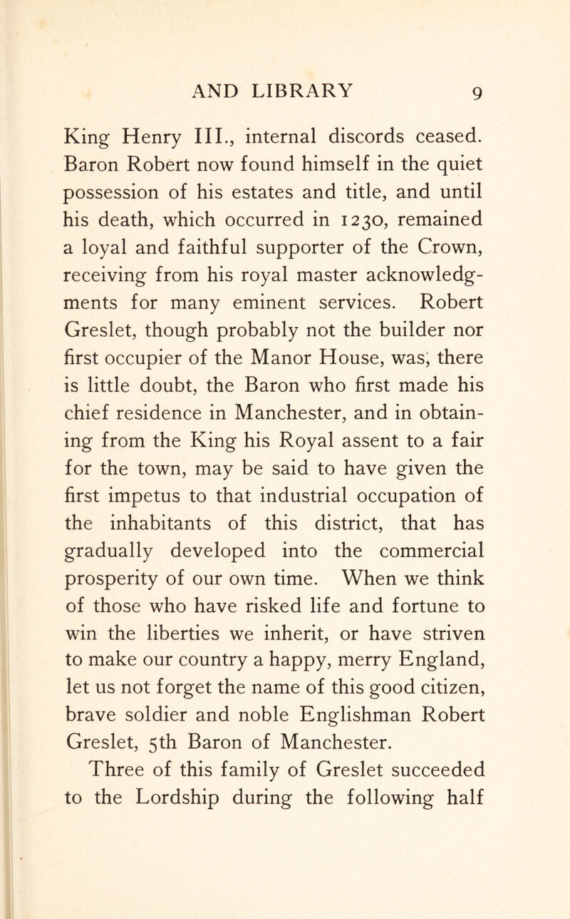 King Henry III., internal discords ceased. Baron Robert now found himself in the quiet possession of his estates and title, and until his death, which occurred in 1230, remained a loyal and faithful supporter of the Crown, receiving from his royal master acknowledg- ments for many eminent services. Robert Greslet, though probably not the builder nor first occupier of the Manor House, was, there is little doubt, the Baron who first made his chief residence in Manchester, and in obtain- ing from the King his Royal assent to a fair for the town, may be said to have given the first impetus to that industrial occupation of the inhabitants of this district, that has gradually developed into the commercial prosperity of our own time. When we think of those who have risked life and fortune to win the liberties we inherit, or have striven to make our country a happy, merry England, let us not forget the name of this good citizen, brave soldier and noble Englishman Robert Greslet, 5th Baron of Manchester. Three of this family of Greslet succeeded to the Lordship during the following half