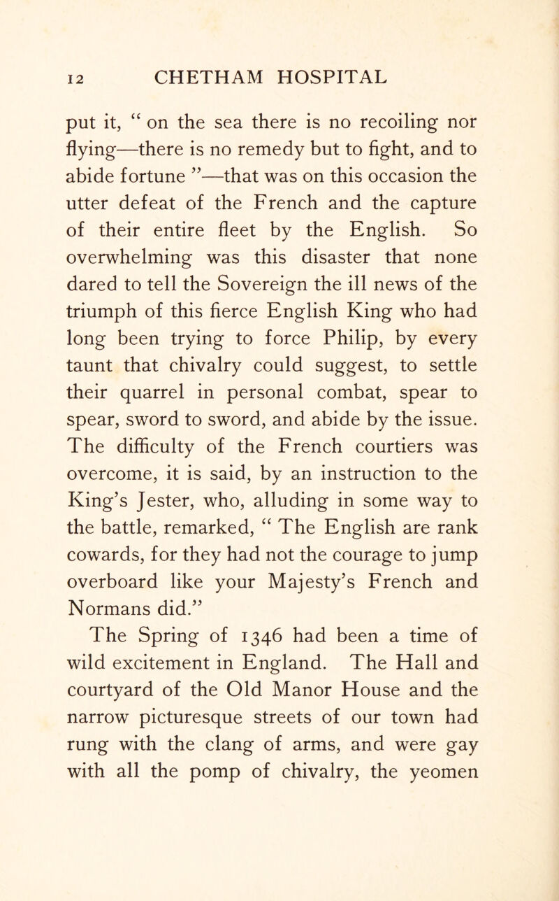 put it, “ on the sea there is no recoiling nor flying—there is no remedy but to fight, and to abide fortune ”—that was on this occasion the utter defeat of the French and the capture of their entire fleet by the English. So overwhelming was this disaster that none dared to tell the Sovereign the ill news of the triumph of this fierce English King who had long been trying to force Philip, by every taunt that chivalry could suggest, to settle their quarrel in personal combat, spear to spear, sword to sword, and abide by the issue. The difficulty of the French courtiers was overcome, it is said, by an instruction to the King’s Jester, who, alluding in some way to the battle, remarked, “ The English are rank cowards, for they had not the courage to jump overboard like your Majesty’s French and Normans did.” The Spring of 1346 had been a time of wild excitement in England. The Hall and courtyard of the Old Manor House and the narrow picturesque streets of our town had rung with the clang of arms, and were gay with all the pomp of chivalry, the yeomen