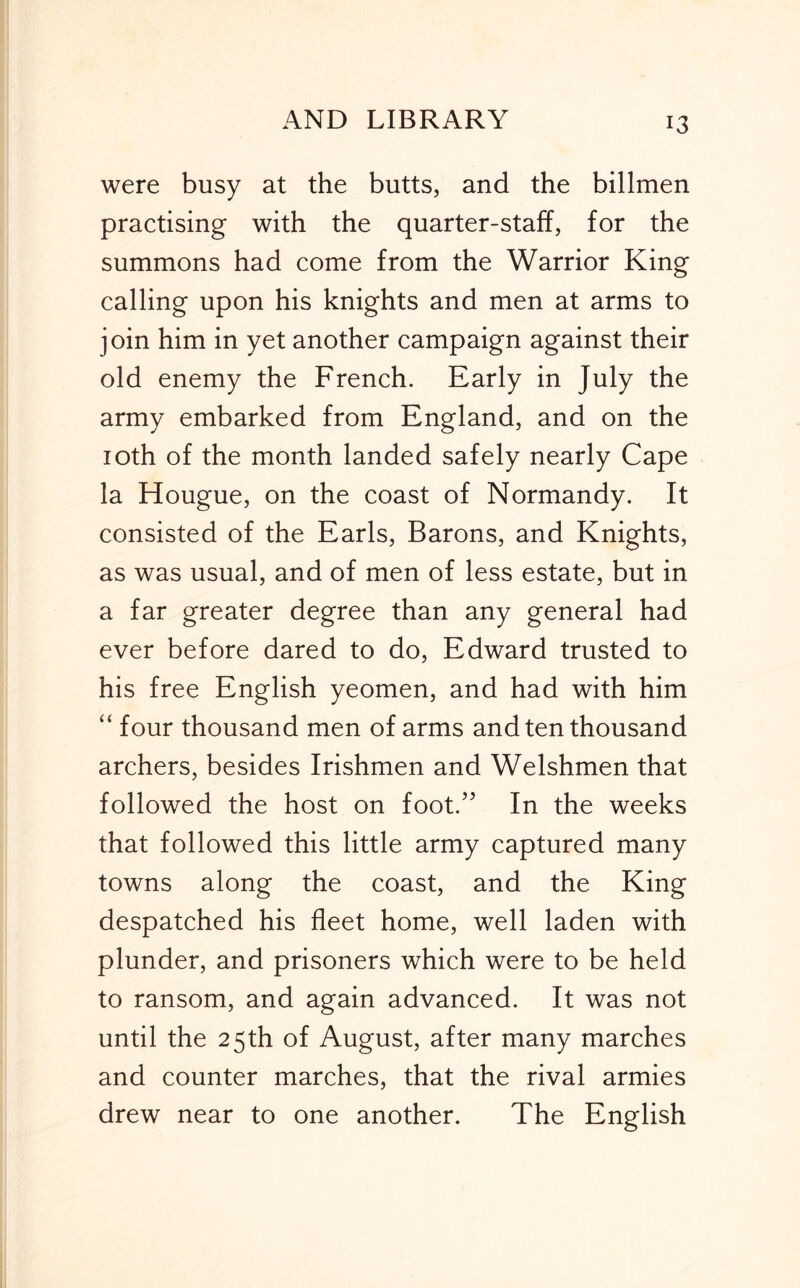 were busy at the butts, and the billmen practising with the quarter-staff, for the summons had come from the Warrior King calling upon his knights and men at arms to join him in yet another campaign against their old enemy the French. Early in July the army embarked from England, and on the loth of the month landed safely nearly Cape la Hougue, on the coast of Normandy. It consisted of the Earls, Barons, and Knights, as was usual, and of men of less estate, but in a far greater degree than any general had ever before dared to do, Edward trusted to his free English yeomen, and had with him “ four thousand men of arms and ten thousand archers, besides Irishmen and Welshmen that followed the host on foot.” In the weeks that followed this little army captured many towns along the coast, and the King despatched his fleet home, well laden with plunder, and prisoners which were to be held to ransom, and again advanced. It was not until the 25th of August, after many marches and counter marches, that the rival armies drew near to one another. The English