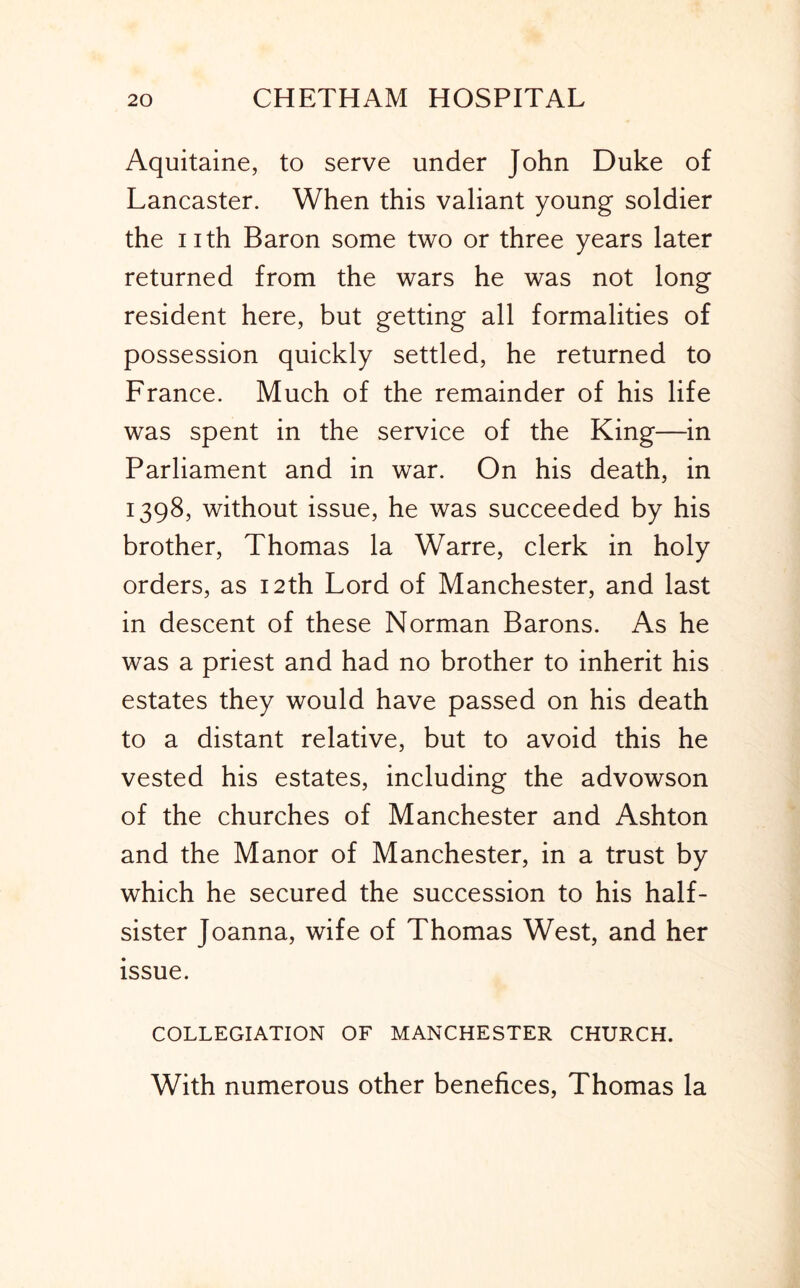 Aquitaine, to serve under John Duke of Lancaster. When this valiant young soldier the nth Baron some two or three years later returned from the wars he was not long resident here, but getting all formalities of possession quickly settled, he returned to France. Much of the remainder of his life was spent in the service of the King—in Parliament and in war. On his death, in 1398, without issue, he was succeeded by his brother, Thomas la Warre, clerk in holy orders, as 12th Lord of Manchester, and last in descent of these Norman Barons. As he was a priest and had no brother to inherit his estates they would have passed on his death to a distant relative, but to avoid this he vested his estates, including the advowson of the churches of Manchester and Ashton and the Manor of Manchester, in a trust by which he secured the succession to his half- sister Joanna, wife of Thomas West, and her issue. COLLEGIATION OF MANCHESTER CHURCH. With numerous other benefices, Thomas la