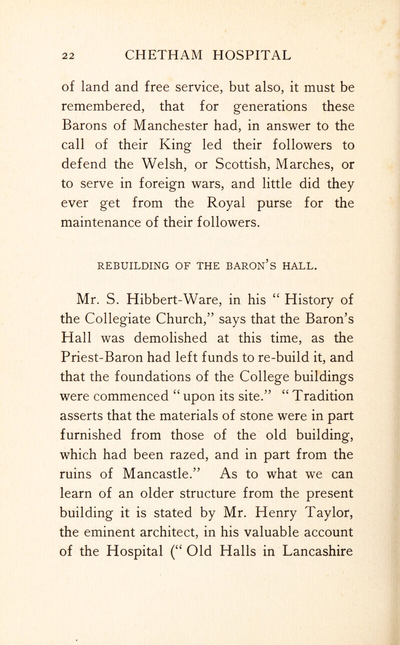 of land and free service, but also, it must be remembered, that for generations these Barons of Manchester had, in answer to the call of their King led their followers to defend the Welsh, or Scottish, Marches, or to serve in foreign wars, and little did they ever get from the Royal purse for the maintenance of their followers. REBUILDING OF THE BARON’s HALL. Mr. S. Hibbert-Ware, in his “ History of the Collegiate Church,” says that the Baron’s Hall was demolished at this time, as the Priest-Baron had left funds to re-build it, and that the foundations of the College buildings were commenced “ upon its site.” “ Tradition asserts that the materials of stone were in part furnished from those of the old building, which had been razed, and in part from the ruins of Mancastle.” As to what we can learn of an older structure from the present building it is stated by Mr. Henry Taylor, the eminent architect, in his valuable account of the Hospital (“ Old Halls in Lancashire