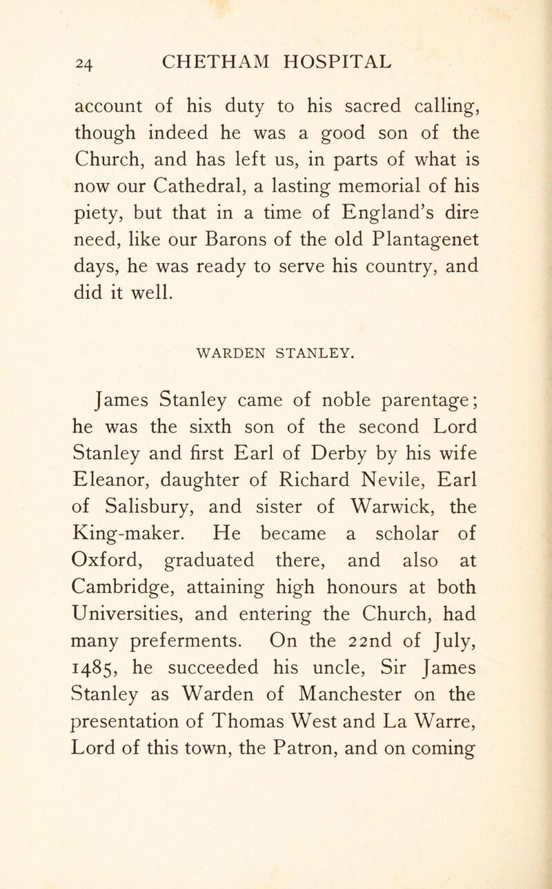 account of his duty to his sacred calling, though indeed he was a good son of the Church, and has left us, in parts of what is now our Cathedral, a lasting memorial of his piety, but that in a time of England’s dire need, like our Barons of the old Plantagenet days, he was ready to serve his country, and did it well. WARDEN STANLEY. James Stanley came of noble parentage; he was the sixth son of the second Lord Stanley and first Earl of Derby by his wife Eleanor, daughter of Richard Nevile, Earl of Salisbury, and sister of Warwick, the King-maker. He became a scholar of Oxford, graduated there, and also at Cambridge, attaining high honours at both Universities, and entering the Church, had many preferments. On the 22nd of July, 1485, he succeeded his uncle. Sir James Stanley as Warden of Manchester on the presentation of Thomas West and La Warre, Lord of this town, the Patron, and on coming