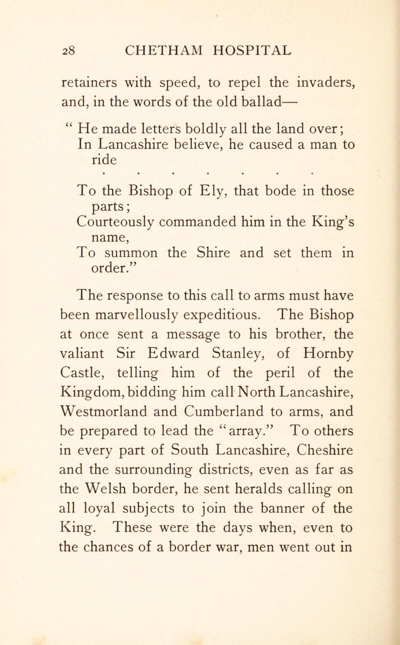 retainers with speed, to repel the invaders, and, in the words of the old ballad— “ He made letters boldly all the land over; In Lancashire believe, he caused a man to ride • •••••• To the Bishop of Ely, that bode in those parts; Courteously commanded him in the King’s name. To summon the Shire and set them in order.” The response to this call to arms must have been marvellously expeditious. The Bishop at once sent a message to his brother, the valiant Sir Edward Stanley, of Hornby Castle, telling him of the peril of the Kingdom, bidding him call North Lancashire, Westmorland and Cumberland to arms, and be prepared to lead the “array.” To others in every part of South Lancashire, Cheshire and the surrounding districts, even as far as the Welsh border, he sent heralds calling on all loyal subjects to join the banner of the King. These were the days when, even to the chances of a border war, men went out in