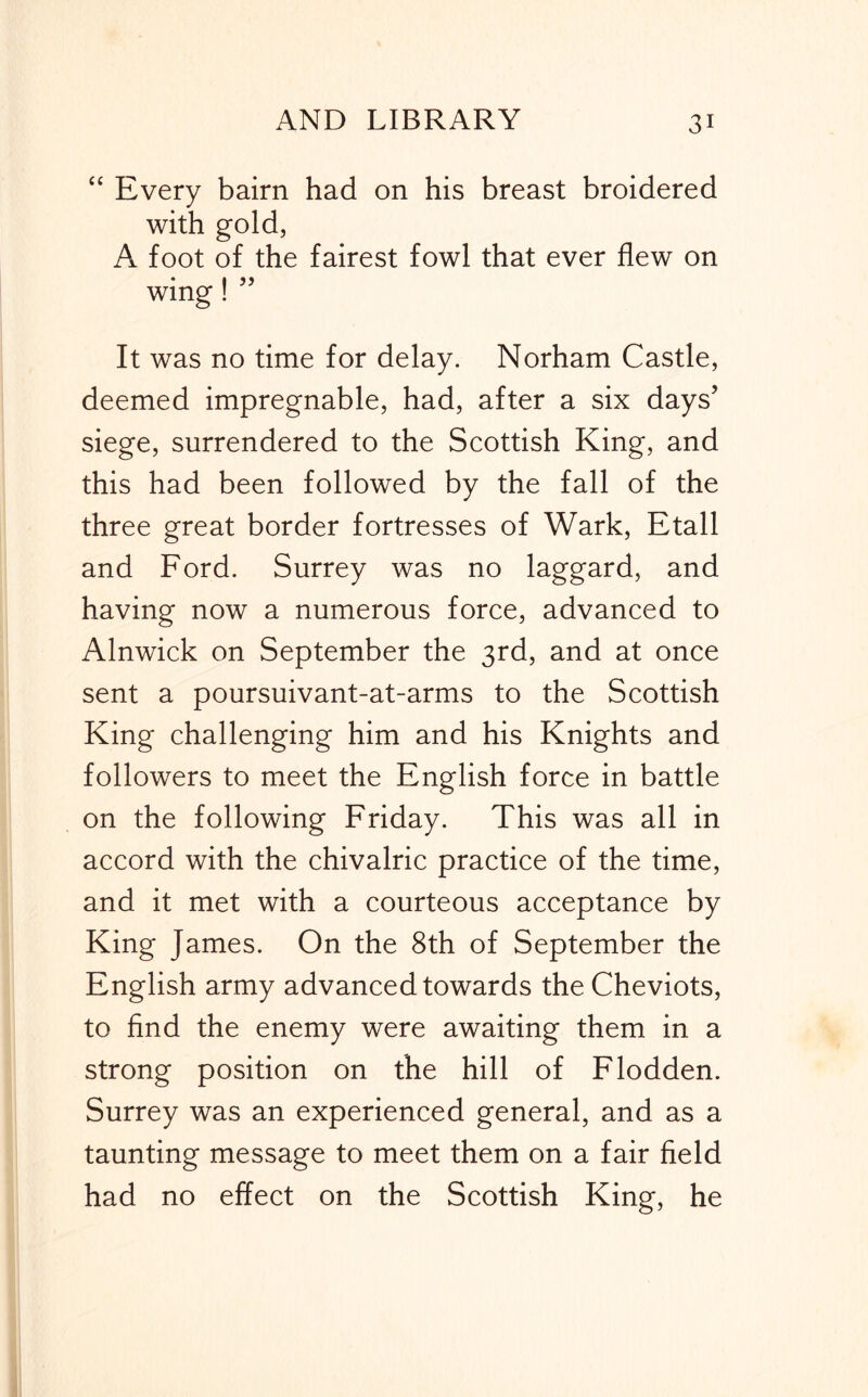 “ Every bairn had on his breast broidered with gold, A foot of the fairest fowl that ever flew on * I 55 wing! It was no time for delay. Norham Castle, deemed impregnable, had, after a six days’ siege, surrendered to the Scottish King, and this had been followed by the fall of the three great border fortresses of Wark, Etall and Ford. Surrey was no laggard, and having now a numerous force, advanced to Alnwick on September the 3rd, and at once sent a poursuivant-at-arms to the Scottish King challenging him and his Knights and followers to meet the English force in battle on the following Friday. This was all in accord with the chivalric practice of the time, and it met with a courteous acceptance by King James. On the 8th of September the English army advanced towards the Cheviots, to find the enemy were awaiting them in a strong position on the hill of Flodden. Surrey was an experienced general, and as a taunting message to meet them on a fair field had no effect on the Scottish King, he