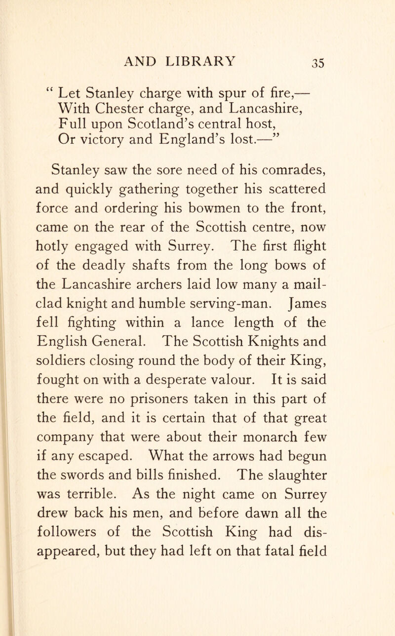 “ Let Stanley charge with spur of fire,— With Chester charge, and Lancashire, Full upon Scotland’s central host. Or victory and England’s lost.—” Stanley saw the sore need of his comrades, and quickly gathering together his scattered force and ordering his bowmen to the front, came on the rear of the Scottish centre, now hotly engaged with Surrey. The first flight of the deadly shafts from the long bows of the Lancashire archers laid low many a mail- clad knight and humble serving-man. James fell fighting within a lance length of the English General. The Scottish Knights and soldiers closing round the body of their King, fought on with a desperate valour. It is said there were no prisoners taken in this part of the field, and it is certain that of that great company that were about their monarch few if any escaped. What the arrows had begun the swords and bills finished. The slaughter was terrible. As the night came on Surrey drew back his men, and before dawn all the followers of the Scottish King had dis- appeared, but they had left on that fatal field