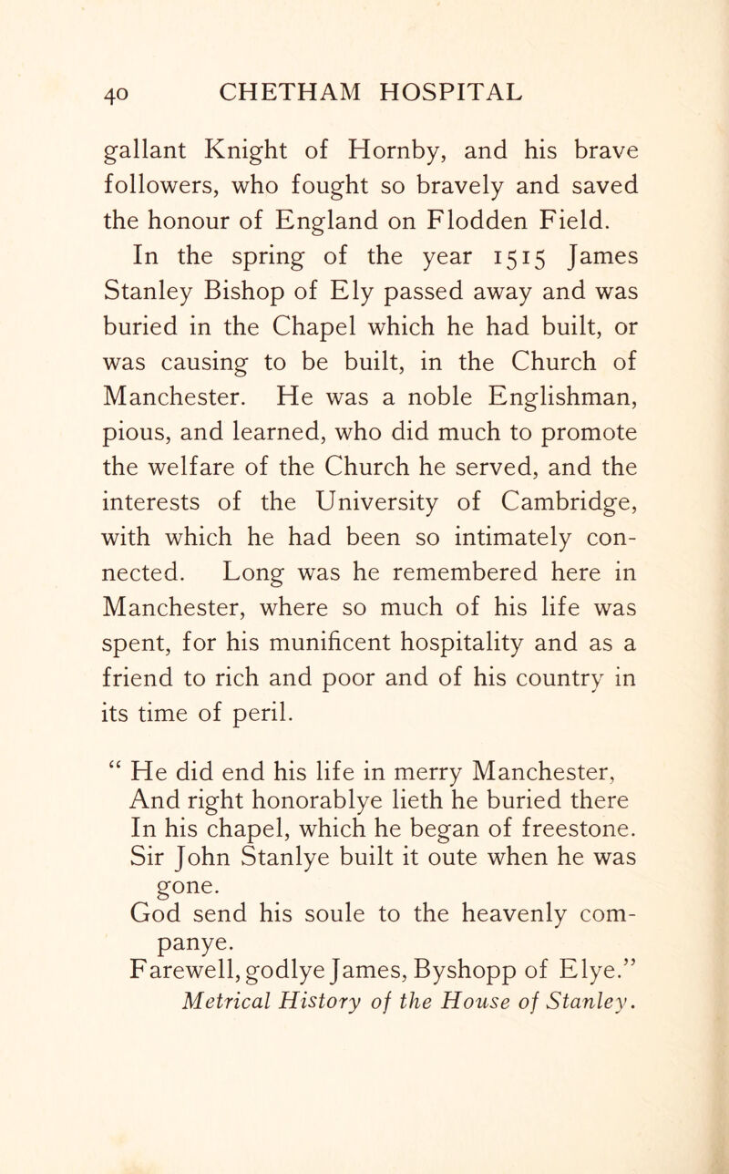 gallant Knight of Hornby, and his brave followers, who fought so bravely and saved the honour of England on Flodden Field. In the spring of the year 1515 James Stanley Bishop of Ely passed away and was buried in the Chapel which he had built, or was causing to be built, in the Church of Manchester. He was a noble Englishman, pious, and learned, who did much to promote the welfare of the Church he served, and the interests of the University of Cambridge, with which he had been so intimately con- nected. Long was he remembered here in Manchester, where so much of his life was spent, for his munificent hospitality and as a friend to rich and poor and of his country in its time of peril. “ He did end his life in merry Manchester, And right honorablye lieth he buried there In his chapel, which he began of freestone. Sir John Stanlye built it oute when he was gone. God send his soule to the heavenly com- panye. Farewell, godlye James, Byshopp of Elye.’’ Metrical History of the House of Stanley.