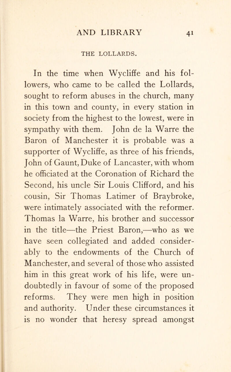 THE LOLLARDS. In the time when Wycliffe and his fol- lowers, who came to be called the Lollards, sought to reform abuses in the church, many in this town and county, in every station in society from the highest to the lowest, were in sympathy with them. John de la Warre the Baron of Manchester it is probable was a supporter of Wycliffe, as three of his friends, John of Gaunt, Duke of Lancaster, with whom he officiated at the Coronation of Richard the Second, his uncle Sir Louis Clifford, and his cousin. Sir Thomas Latimer of Braybroke, were intimately associated with the reformer. Thomas la Warre, his brother and successor in the title—the Priest Baron,—who as we have seen collegiated and added consider- ably to the endowments of the Church of Manchester, and several of those who assisted him in this great work of his life, were un- doubtedly in favour of some of the proposed reforms. They were men high in position and authority. Under these circumstances it is no wonder that heresy spread amongst