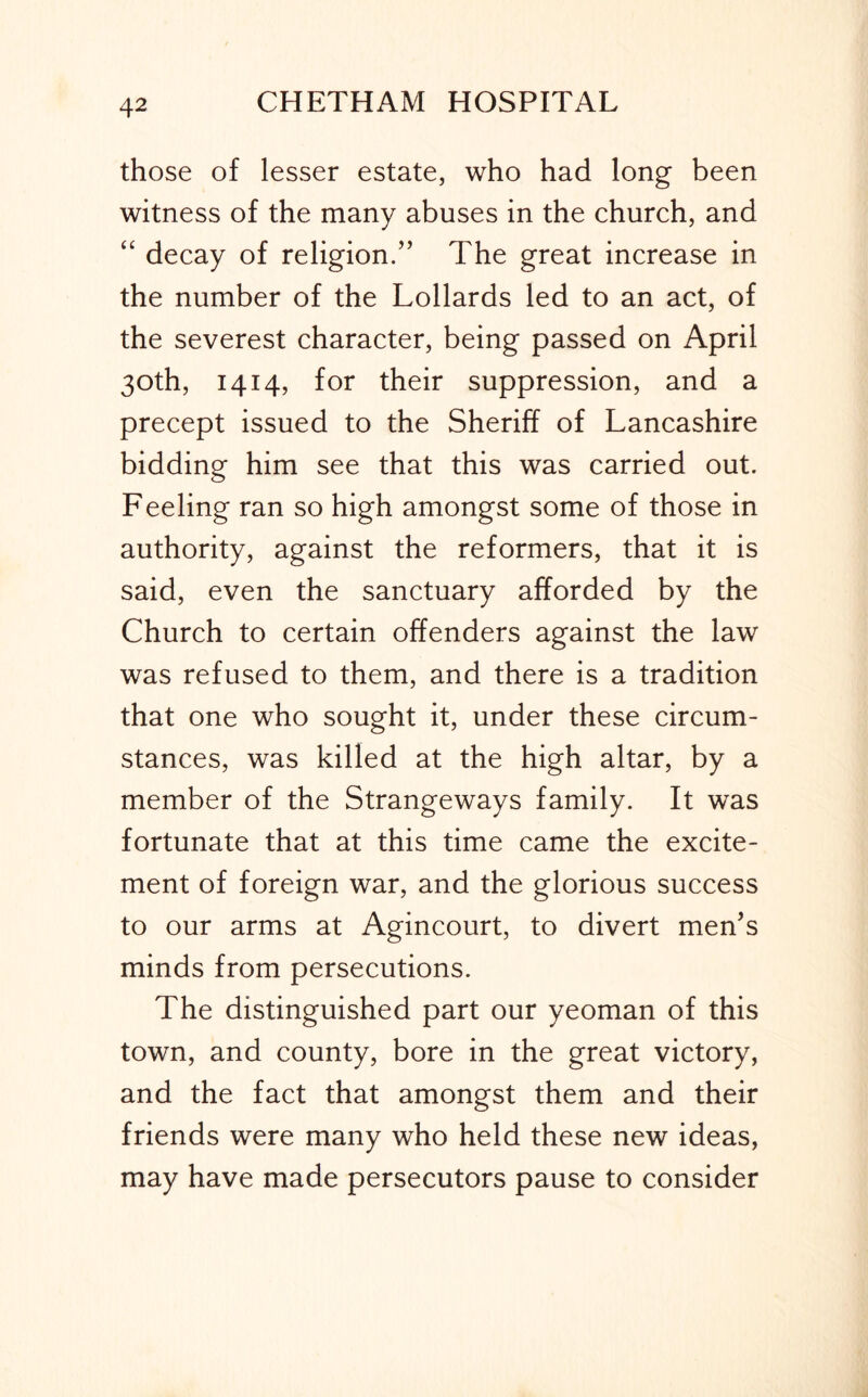 those of lesser estate, who had long been witness of the many abuses in the church, and “ decay of religion.” The great increase in the number of the Lollards led to an act, of the severest character, being passed on April 30th, 1414, for their suppression, and a precept issued to the Sheriff of Lancashire bidding him see that this was carried out. Feeling ran so high amongst some of those in authority, against the reformers, that it is said, even the sanctuary afforded by the Church to certain offenders against the law was refused to them, and there is a tradition that one who sought it, under these circum- stances, was killed at the high altar, by a member of the Strangeways family. It was fortunate that at this time came the excite- ment of foreign war, and the glorious success to our arms at Agincourt, to divert men’s minds from persecutions. The distinguished part our yeoman of this town, and county, bore in the great victory, and the fact that amongst them and their friends were many who held these new ideas, may have made persecutors pause to consider