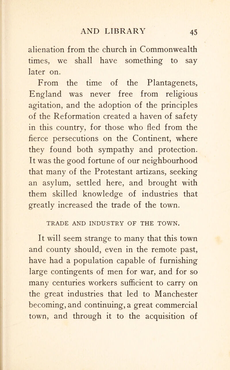 alienation from the church in Commonwealth times, we shall have something to say later on. From the time of the Plantagenets, England was never free from religious agitation, and the adoption of the principles of the Reformation created a haven of safety in this country, for those who fled from the fierce persecutions on the Continent, where they found both sympathy and protection. It was the good fortune of our neighbourhood that many of the Protestant artizans, seeking an asylum, settled here, and brought with them skilled knowledge of industries that greatly increased the trade of the town. TRADE AND INDUSTRY OF THE TOWN. It will seem strange to many that this town and county should, even in the remote past, have had a population capable of furnishing large contingents of men for war, and for so many centuries workers sufficient to carry on the great industries that led to Manchester becoming, and continuing, a great commercial town, and through it to the acquisition of