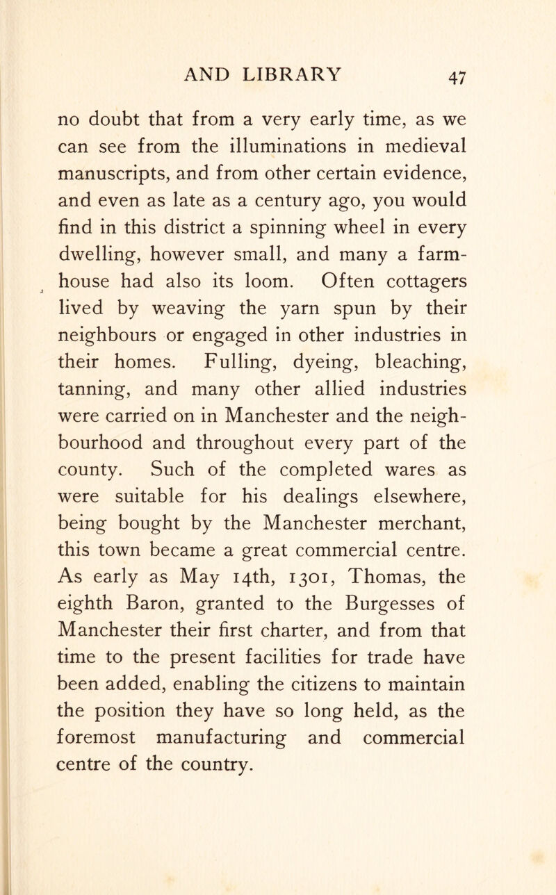 no doubt that from a very early time, as we can see from the illuminations in medieval manuscripts, and from other certain evidence, and even as late as a century ago, you would find in this district a spinning wheel in every dwelling, however small, and many a farm- house had also its loom. Often cottagers lived by weaving the yarn spun by their neighbours or engaged in other industries in their homes. Fulling, dyeing, bleaching, tanning, and many other allied industries were carried on in Manchester and the neigh- bourhood and throughout every part of the county. Such of the completed wares as were suitable for his dealings elsewhere, being bought by the Manchester merchant, this town became a great commercial centre. As early as May 14th, 1301, Thomas, the eighth Baron, granted to the Burgesses of Manchester their first charter, and from that time to the present facilities for trade have been added, enabling the citizens to maintain the position they have so long held, as the foremost manufacturing and commercial centre of the country.