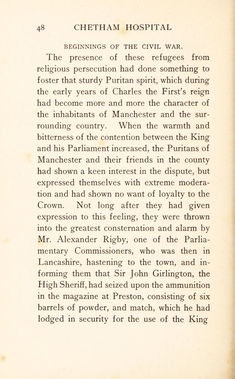 BEGINNINGS OF THE CIVIL WAR. The presence of these refugees from religious persecution had done something to foster that sturdy Puritan spirit, which during the early years of Charles the First’s reign had become more and more the character of the inhabitants of Manchester and the sur- rounding country. When the warmth and bitterness of the contention between the King and his Parliament increased, the Puritans of Manchester and their friends in the county had shown a keen interest in the dispute, but expressed themselves with extreme modera- tion and had shown no want of loyalty to the Crown. Not long after they had given expression to this feeling, they were thrown into the greatest consternation and alarm by Mr. Alexander Rigby, one of the Parlia- mentary Commissioners, who was then in Lancashire, hastening to the town, and in- forming them that Sir John Girlington, the High Sheriff, had seized upon the ammunition in the magazine at Preston, consisting of six barrels of powder, and match, which he had lodged in security for the use of the King