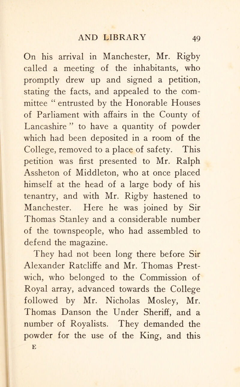 On his arrival in Manchester, Mr. Rigby called a meeting of the inhabitants, who promptly drew up and signed a petition, stating the facts, and appealed to the com- mittee “ entrusted by the Honorable Houses of Parliament with affairs in the County of Lancashire ” to have a quantity of powder which had been deposited in a room of the College, removed to a place of safety. This petition was first presented to Mr. Ralph Assheton of Middleton, who at once placed himself at the head of a large body of his tenantry, and with Mr. Rigby hastened to Manchester. Here he was joined by Sir Thomas Stanley and a considerable number of the townspeople, who had assembled to defend the magazine. They had not been long there before Sir Alexander Ratcliffe and Mr. Thomas Prest- wich, who belonged to the Commission of Royal array, advanced towards the College followed by Mr. Nicholas Mosley, Mr. Thomas Danson the Under Sheriff, and a number of Royalists. They demanded the powder for the use of the King, and this E