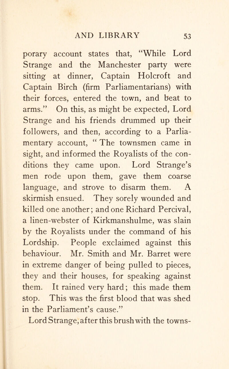 porary account states that, “While Lord Strange and the Manchester party were sitting at dinner, Captain Holcroft and Captain Birch (firm Parliamentarians) with their forces, entered the town, and beat to arms/’ On this, as might be expected. Lord Strange and his friends drummed up their followers, and then, according to a Parlia- mentary account, “ The townsmen came in sight, and informed the Royalists of the con- ditions they came upon. Lord Strange’s men rode upon them, gave them coarse language, and strove to disarm them. A skirmish ensued. They sorely wounded and killed one another; and one Richard Percival, a linen-webster of Kirkmanshulme, was slain by the Royalists under the command of his Lordship. People exclaimed against this behaviour. Mr. Smith and Mr. Barret were in extreme danger of being pulled to pieces, they and their houses, for speaking against them. It rained very hard; this made them stop. This was the first blood that was shed in the Parliament’s cause.” Lord Strange, after this brush with the towns-