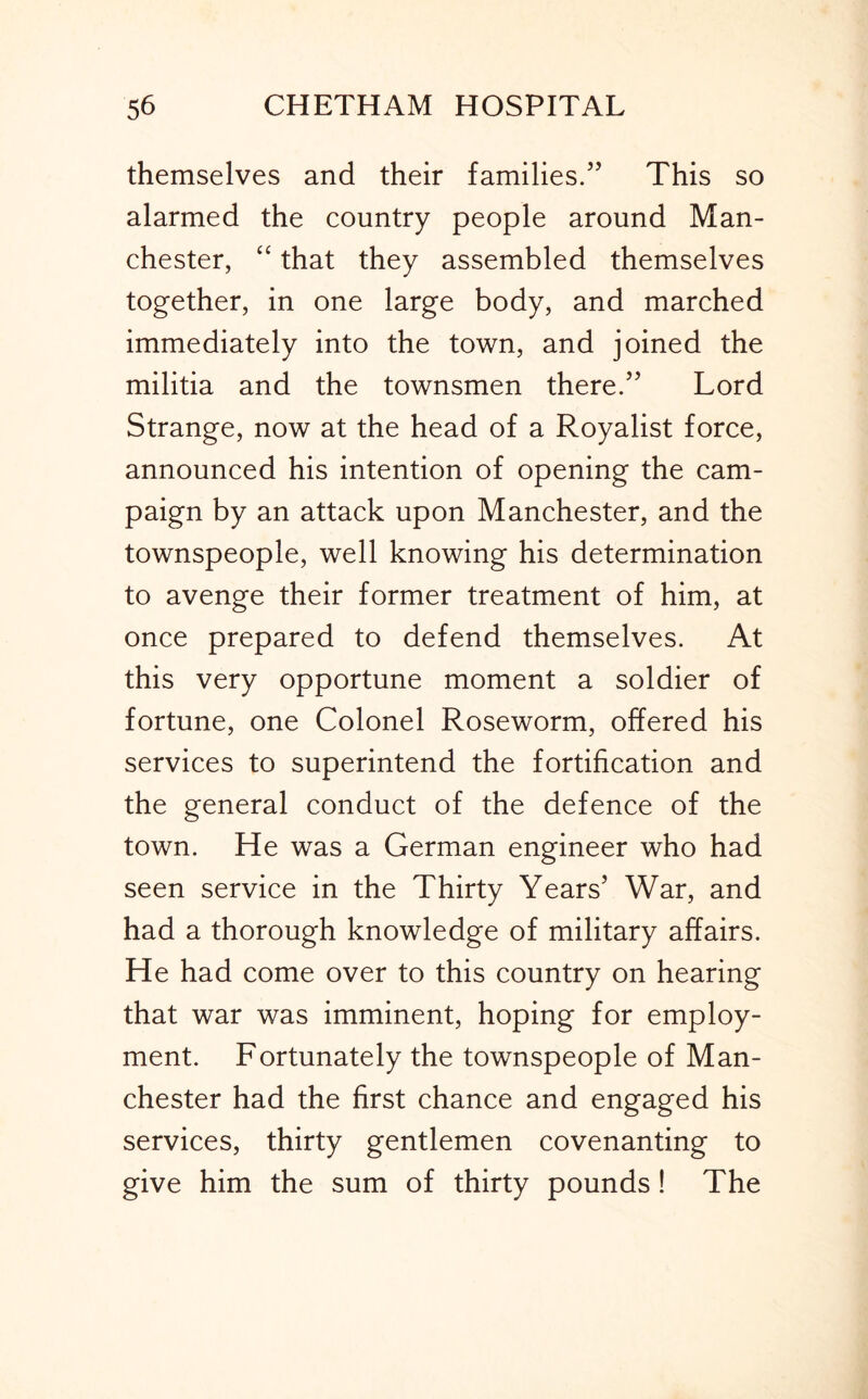 themselves and their families.” This so alarmed the country people around Man- chester, “ that they assembled themselves together, in one large body, and marched immediately into the town, and joined the militia and the townsmen there.” Lord Strange, now at the head of a Royalist force, announced his intention of opening the cam- paign by an attack upon Manchester, and the townspeople, well knowing his determination to avenge their former treatment of him, at once prepared to defend themselves. At this very opportune moment a soldier of fortune, one Colonel Roseworm, offered his services to superintend the fortification and the general conduct of the defence of the town. He was a German engineer who had seen service in the Thirty Years’ War, and had a thorough knowledge of military affairs. He had come over to this country on hearing that war was imminent, hoping for employ- ment. Fortunately the townspeople of Man- chester had the first chance and engaged his services, thirty gentlemen covenanting to give him the sum of thirty pounds! The