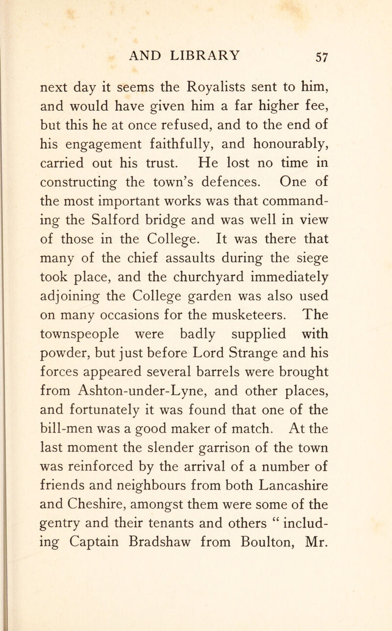 next day it seems the Royalists sent to him, and would have given him a far higher fee, but this he at once refused, and to the end of his engagement faithfully, and honourably, carried out his trust. He lost no time in constructing the town’s defences. One of the most important works was that command- ing the Salford bridge and was well in view of those in the College. It was there that many of the chief assaults during the siege took place, and the churchyard immediately adjoining the College garden was also used on many occasions for the musketeers. The townspeople were badly supplied with powder, but just before Lord Strange and his forces appeared several barrels were brought from Ashton-under-Lyne, and other places, and fortunately it was found that one of the bill-men was a good maker of match. At the last moment the slender garrison of the town was reinforced by the arrival of a number of friends and neighbours from both Lancashire and Cheshire, amongst them were some of the gentry and their tenants and others “ includ- ing Captain Bradshaw from Boulton, Mr.