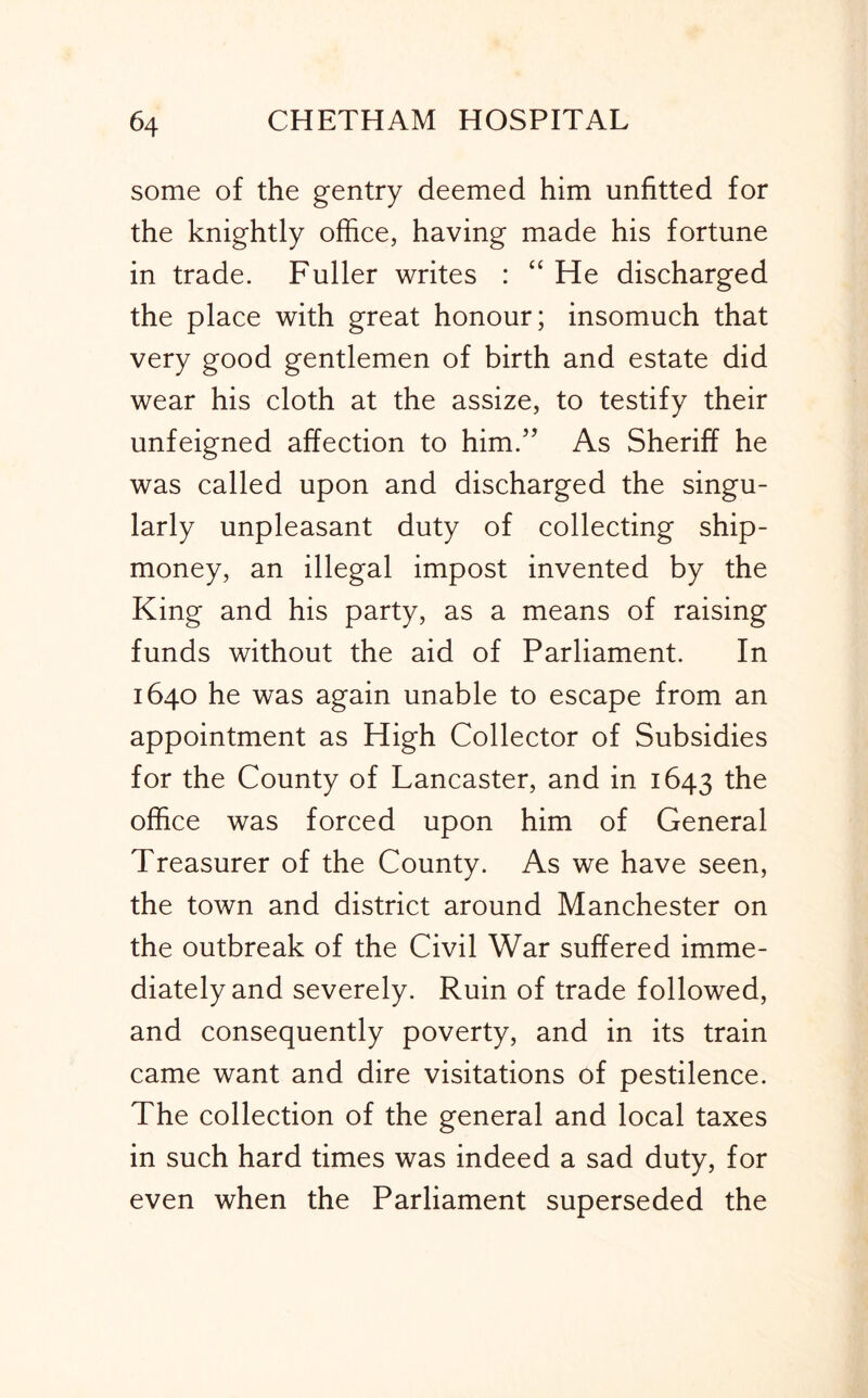 some of the gentry deemed him unfitted for the knightly office, having made his fortune in trade. Fuller writes : “ He discharged the place with great honour; insomuch that very good gentlemen of birth and estate did wear his cloth at the assize, to testify their unfeigned affection to him.'’ As Sheriff he was called upon and discharged the singu- larly unpleasant duty of collecting ship- money, an illegal impost invented by the King and his party, as a means of raising funds without the aid of Parliament. In 1640 he was again unable to escape from an appointment as High Collector of Subsidies for the County of Lancaster, and in 1643 the office was forced upon him of General Treasurer of the County. As we have seen, the town and district around Manchester on the outbreak of the Civil War suffered imme- diately and severely. Ruin of trade followed, and consequently poverty, and in its train came want and dire visitations of pestilence. The collection of the general and local taxes in such hard times was indeed a sad duty, for even when the Parliament superseded the