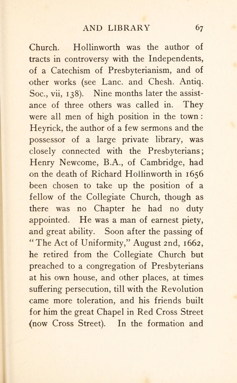 Church. Hollinworth was the author of tracts in controversy with the Independents, of a Catechism of Presbyterianism, and of other works (see Lane, and Chesh. Antiq. Soc., vii, 138). Nine months later the assist- ance of three others was called in. They were all men of high position in the town : Heyrick, the author of a few sermons and the possessor of a large private library, was closely connected with the Presbyterians; Henry Newcome, B.A., of Cambridge, had on the death of Richard Hollinworth in 1656 been chosen to take up the position of a fellow of the Collegiate Church, though as there was no Chapter he had no duty appointed. He was a man of earnest piety, and great ability. Soon after the passing of The Act of Uniformity,’’ August 2nd, 1662, he retired from the Collegiate Church but preached to a congregation of Presbyterians at his own house, and other places, at times suffering persecution, till with the Revolution came more toleration, and his friends built for him the great Chapel in Red Cross Street (now Cross Street). In the formation and