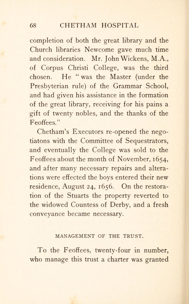 completion of both the great library and the Church libraries Newcome gave much time and consideration. Mr. John Wickens, M.A., of Corpus Christi College, was the third chosen. He “ was the Master (under the Presbyterian rule) of the Grammar School, and had given his assistance in the formation of the great library, receiving for his pains a gift of twenty nobles, and the thanks of the Feoffees.” Chetham’s Executors re-opened the nego- tiatons with the Committee of Sequestrators, and eventually the College was sold to the Feoffees about the month of November, 1654, and after many necessary repairs and altera- tions were effected the boys entered their new residence, August 24, 1656. On the restora- tion of the Stuarts the property reverted to the widowed Countess of Derby, and a fresh conveyance became necessary. MANAGEMENT OF THE TRUST. To the Feoffees, twenty-four in number, who manage this trust a charter was granted